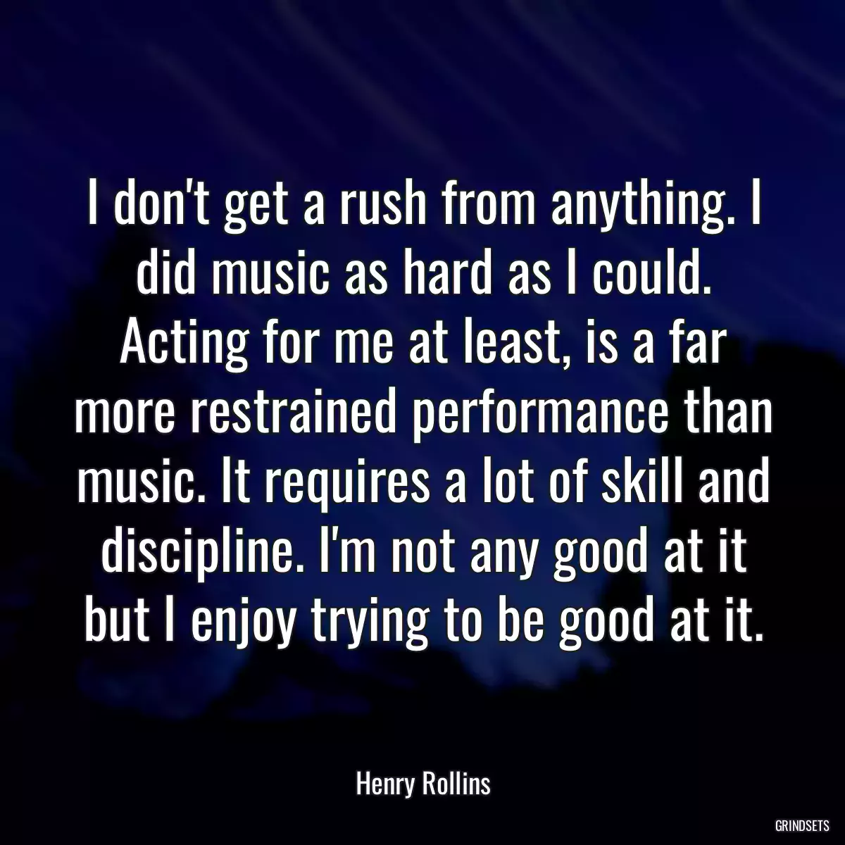 I don\'t get a rush from anything. I did music as hard as I could. Acting for me at least, is a far more restrained performance than music. It requires a lot of skill and discipline. I\'m not any good at it but I enjoy trying to be good at it.