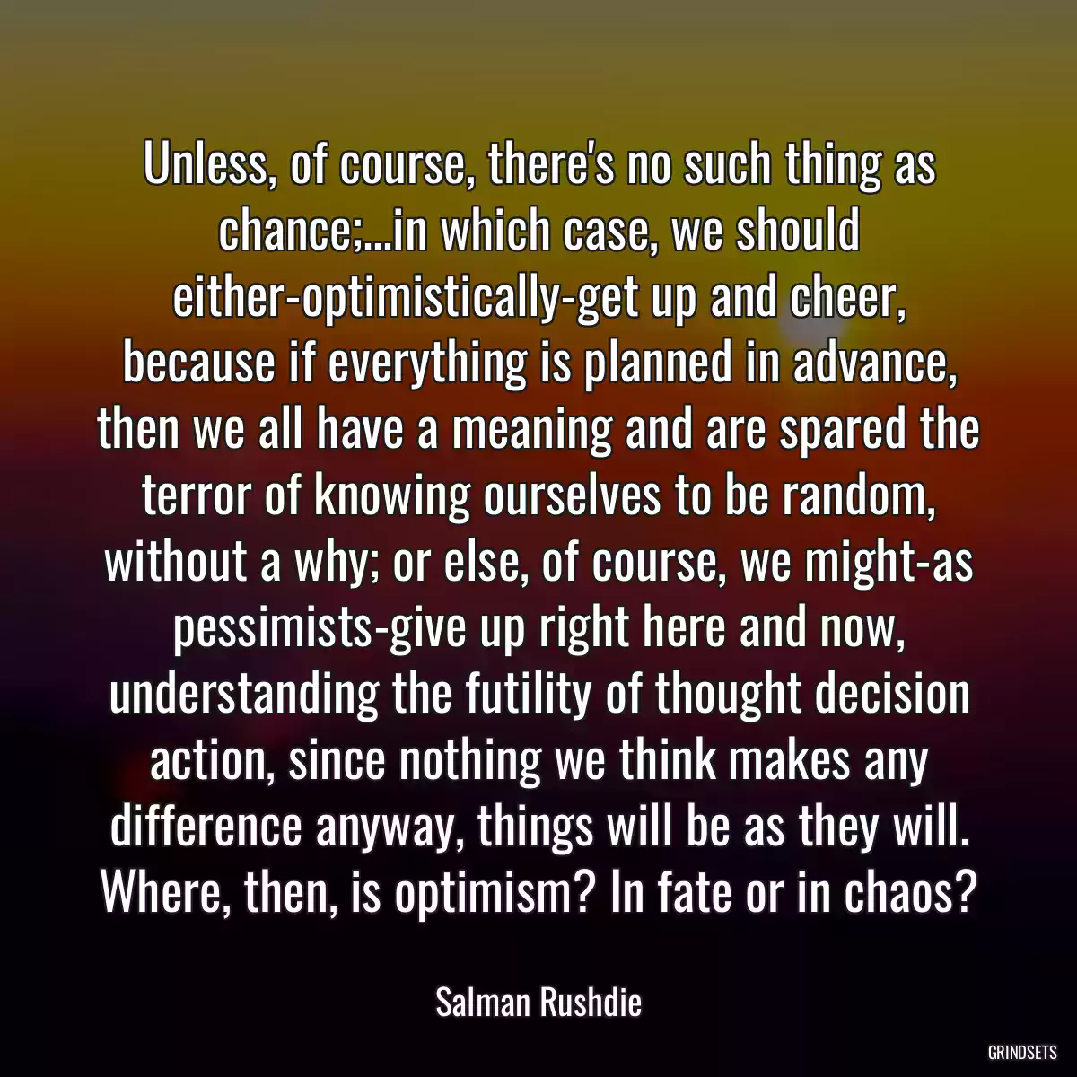 Unless, of course, there\'s no such thing as chance;...in which case, we should either-optimistically-get up and cheer, because if everything is planned in advance, then we all have a meaning and are spared the terror of knowing ourselves to be random, without a why; or else, of course, we might-as pessimists-give up right here and now, understanding the futility of thought decision action, since nothing we think makes any difference anyway, things will be as they will. Where, then, is optimism? In fate or in chaos?