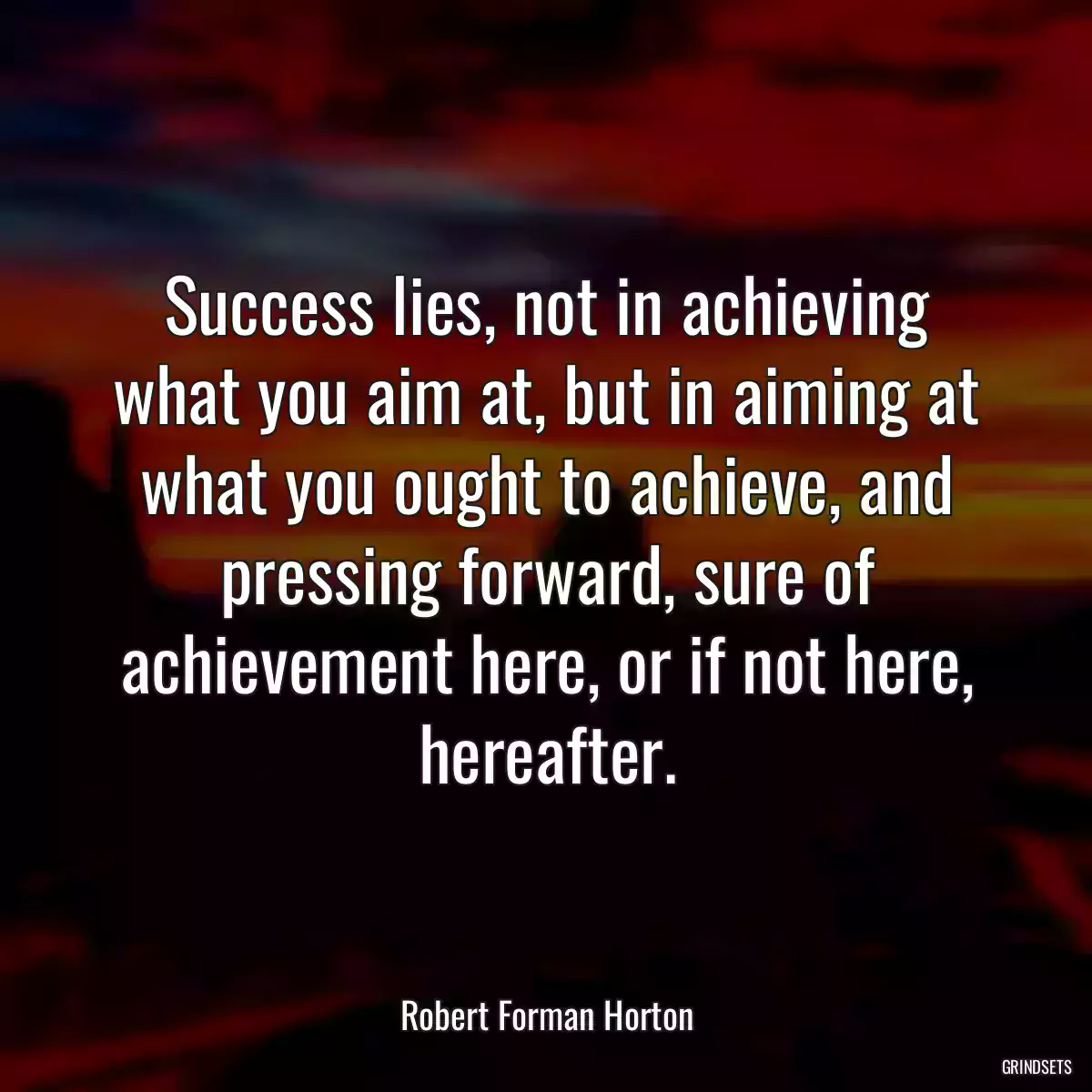 Success lies, not in achieving what you aim at, but in aiming at what you ought to achieve, and pressing forward, sure of achievement here, or if not here, hereafter.