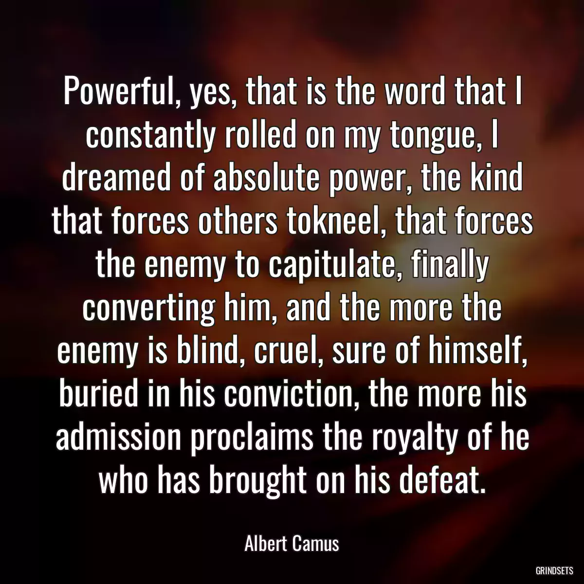 Powerful, yes, that is the word that I constantly rolled on my tongue, I dreamed of absolute power, the kind that forces others tokneel, that forces the enemy to capitulate, finally converting him, and the more the enemy is blind, cruel, sure of himself, buried in his conviction, the more his admission proclaims the royalty of he who has brought on his defeat.