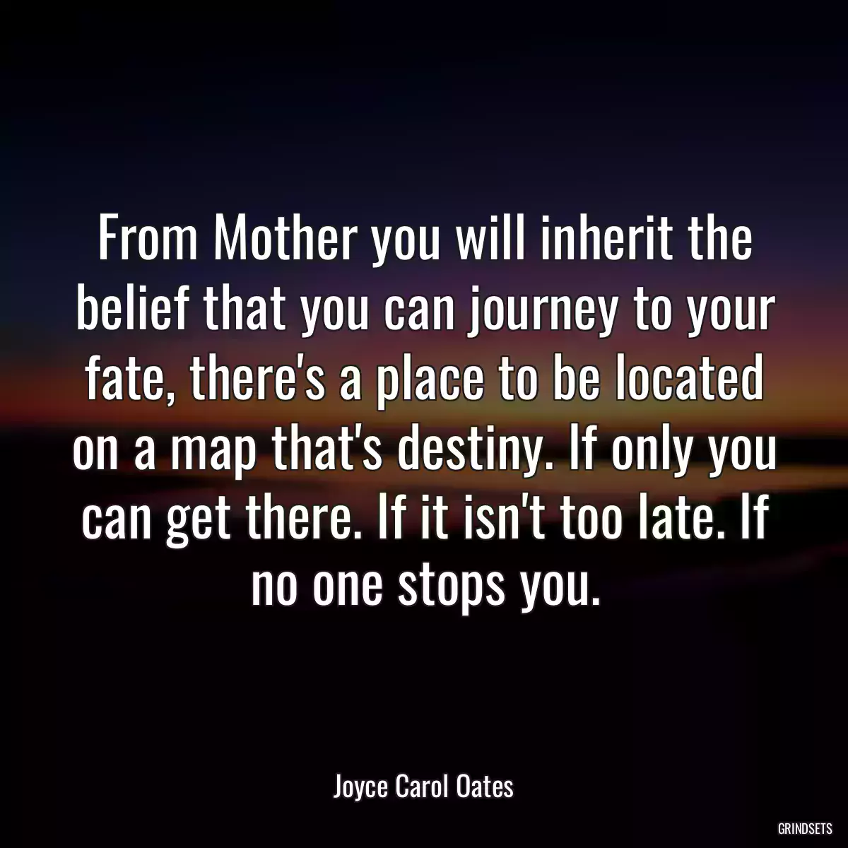 From Mother you will inherit the belief that you can journey to your fate, there\'s a place to be located on a map that\'s destiny. If only you can get there. If it isn\'t too late. If no one stops you.