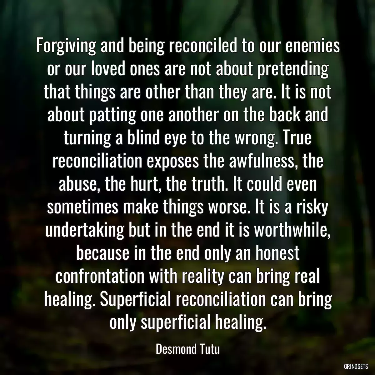 Forgiving and being reconciled to our enemies or our loved ones are not about pretending that things are other than they are. It is not about patting one another on the back and turning a blind eye to the wrong. True reconciliation exposes the awfulness, the abuse, the hurt, the truth. It could even sometimes make things worse. It is a risky undertaking but in the end it is worthwhile, because in the end only an honest confrontation with reality can bring real healing. Superficial reconciliation can bring only superficial healing.