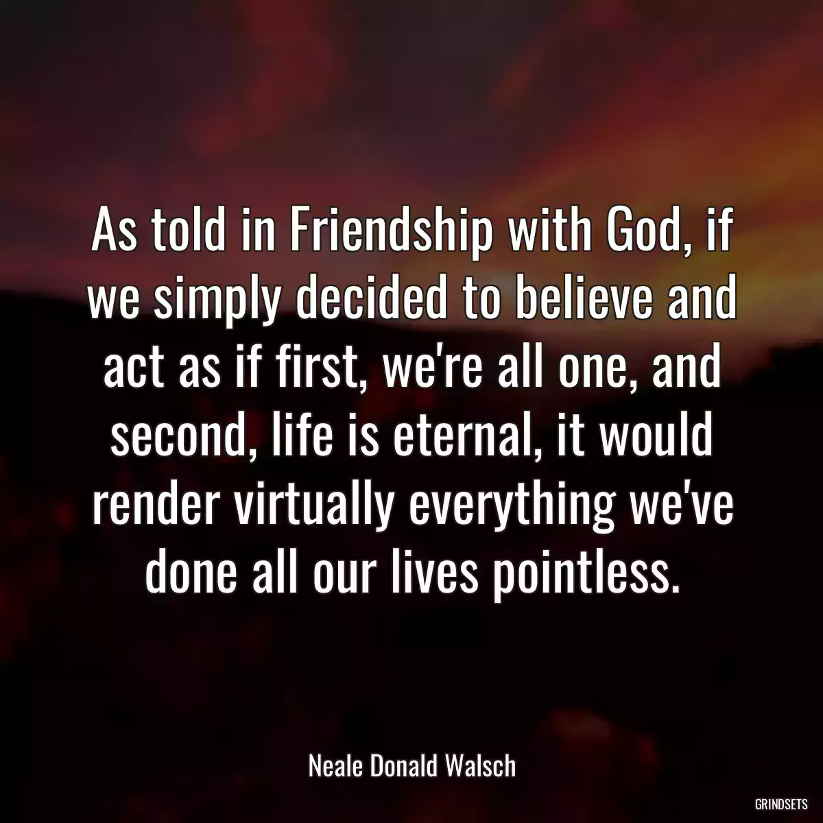 As told in Friendship with God, if we simply decided to believe and act as if first, we\'re all one, and second, life is eternal, it would render virtually everything we\'ve done all our lives pointless.