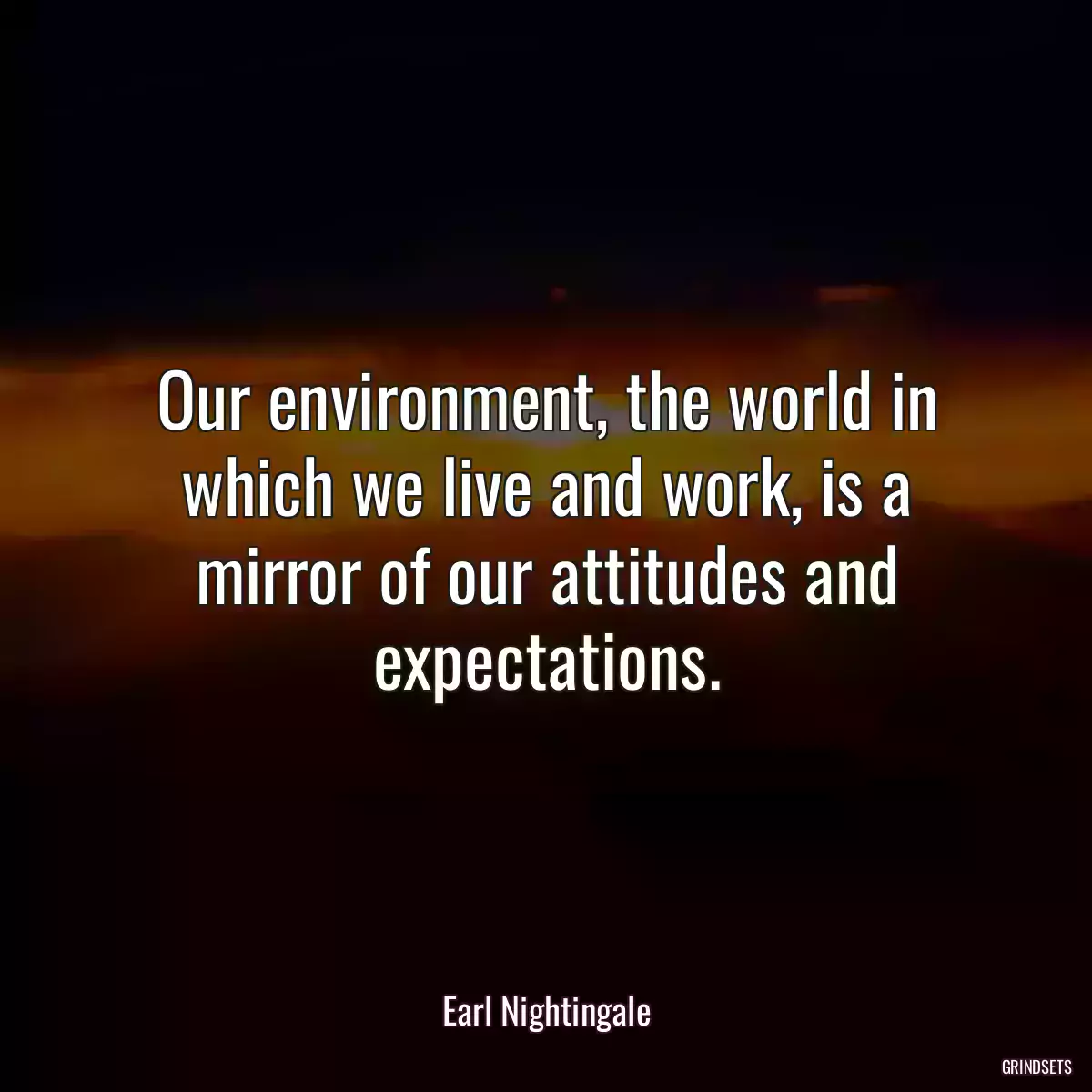 Our environment, the world in which we live and work, is a mirror of our attitudes and expectations.