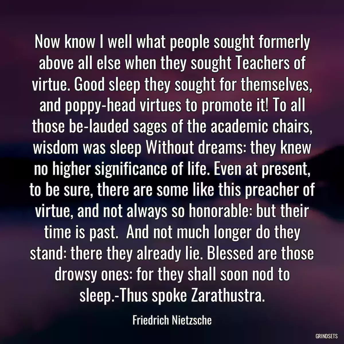 Now know I well what people sought formerly above all else when they sought Teachers of virtue. Good sleep they sought for themselves, and poppy-head virtues to promote it! To all those be-lauded sages of the academic chairs, wisdom was sleep Without dreams: they knew no higher significance of life. Even at present, to be sure, there are some like this preacher of virtue, and not always so honorable: but their time is past.  And not much longer do they stand: there they already lie. Blessed are those drowsy ones: for they shall soon nod to sleep.-Thus spoke Zarathustra.