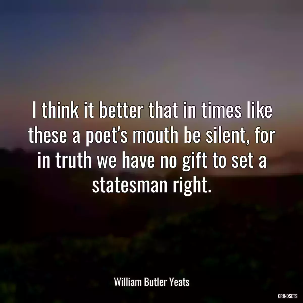 I think it better that in times like these a poet\'s mouth be silent, for in truth we have no gift to set a statesman right.