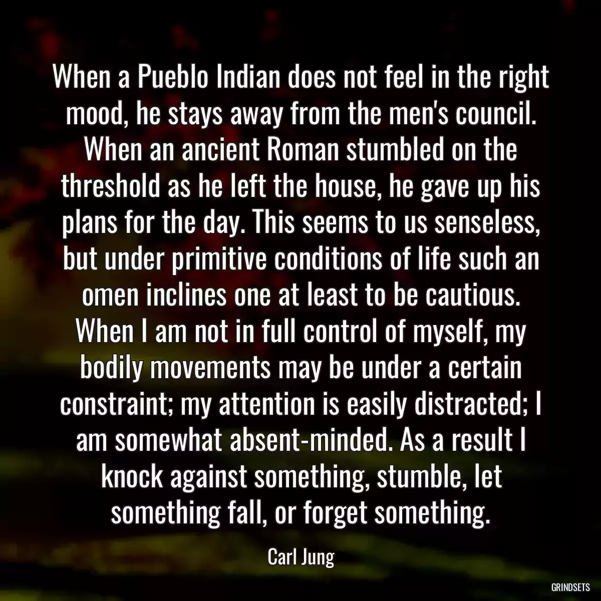 When a Pueblo Indian does not feel in the right mood, he stays away from the men\'s council. When an ancient Roman stumbled on the threshold as he left the house, he gave up his plans for the day. This seems to us senseless, but under primitive conditions of life such an omen inclines one at least to be cautious. When I am not in full control of myself, my bodily movements may be under a certain constraint; my attention is easily distracted; I am somewhat absent-minded. As a result I knock against something, stumble, let something fall, or forget something.