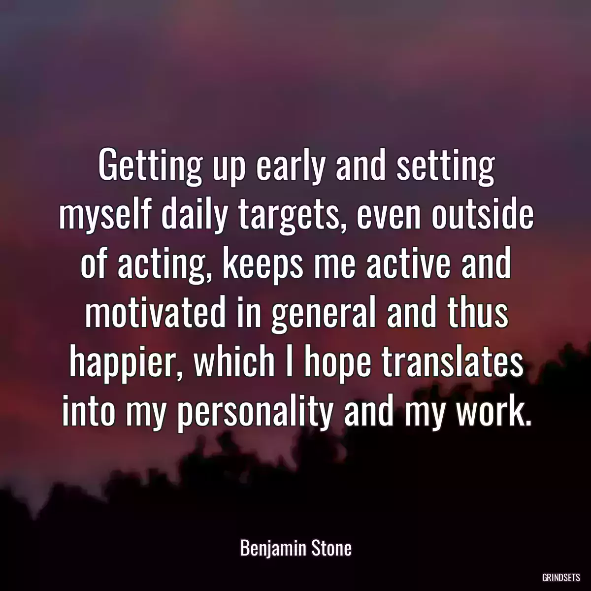 Getting up early and setting myself daily targets, even outside of acting, keeps me active and motivated in general and thus happier, which I hope translates into my personality and my work.