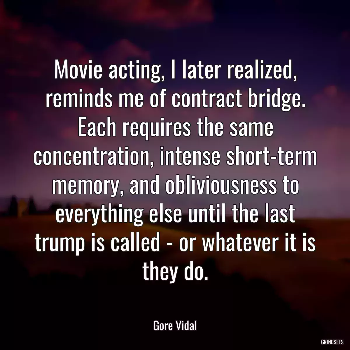 Movie acting, I later realized, reminds me of contract bridge. Each requires the same concentration, intense short-term memory, and obliviousness to everything else until the last trump is called - or whatever it is they do.