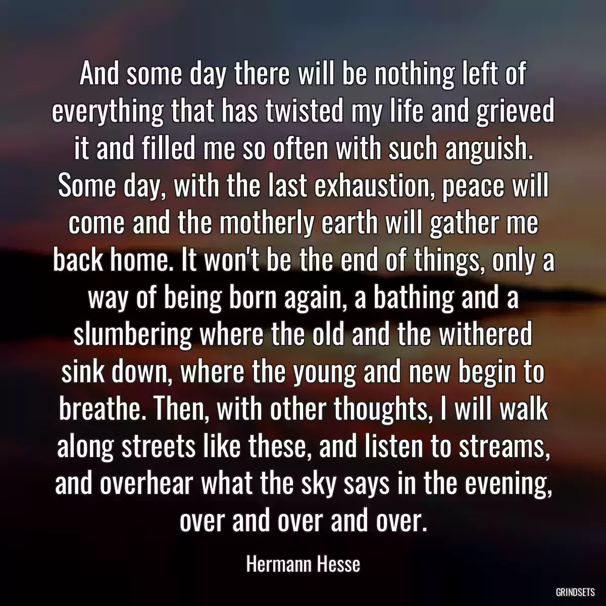 And some day there will be nothing left of everything that has twisted my life and grieved it and filled me so often with such anguish. Some day, with the last exhaustion, peace will come and the motherly earth will gather me back home. It won\'t be the end of things, only a way of being born again, a bathing and a slumbering where the old and the withered sink down, where the young and new begin to breathe. Then, with other thoughts, I will walk along streets like these, and listen to streams, and overhear what the sky says in the evening, over and over and over.