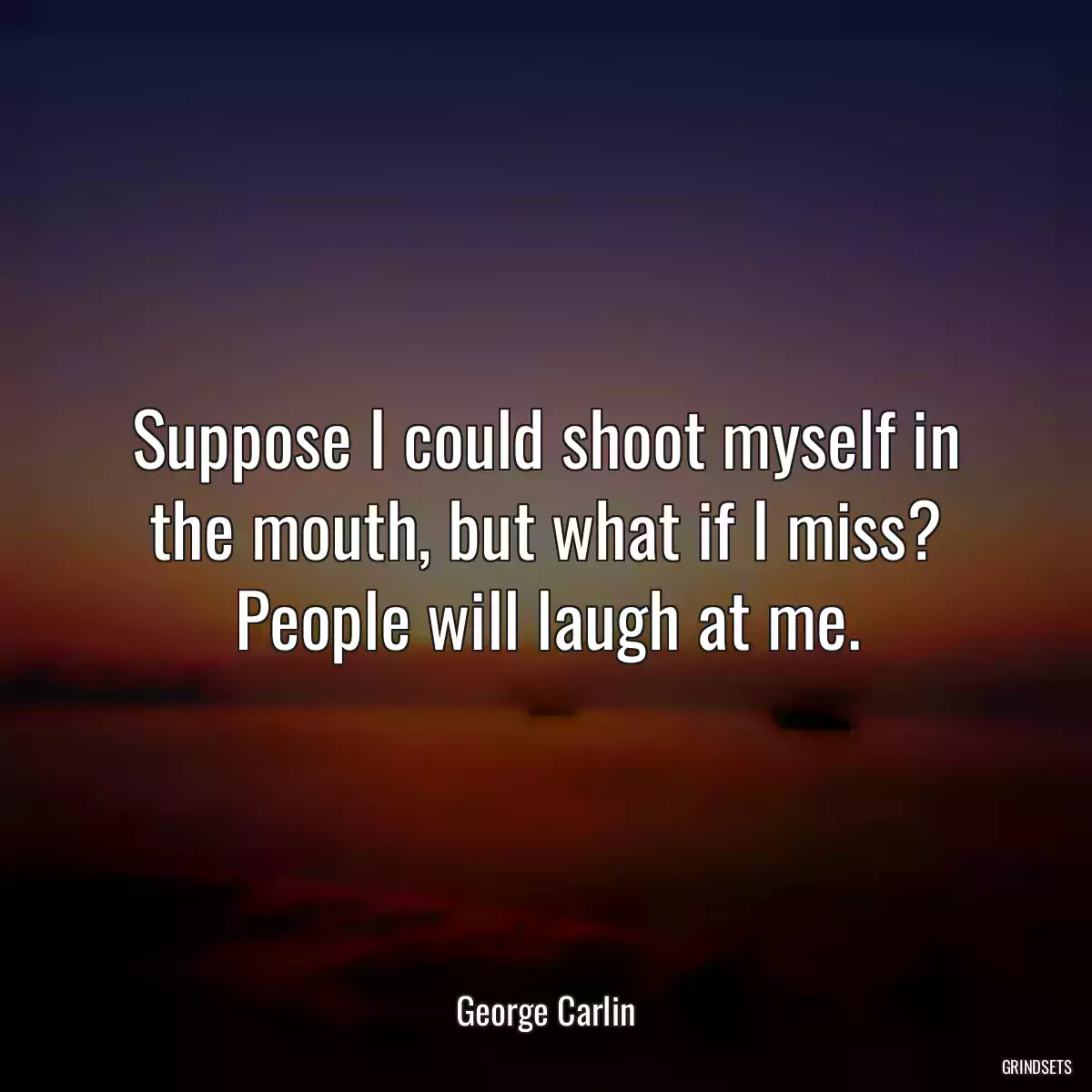 Suppose I could shoot myself in the mouth, but what if I miss? People will laugh at me.