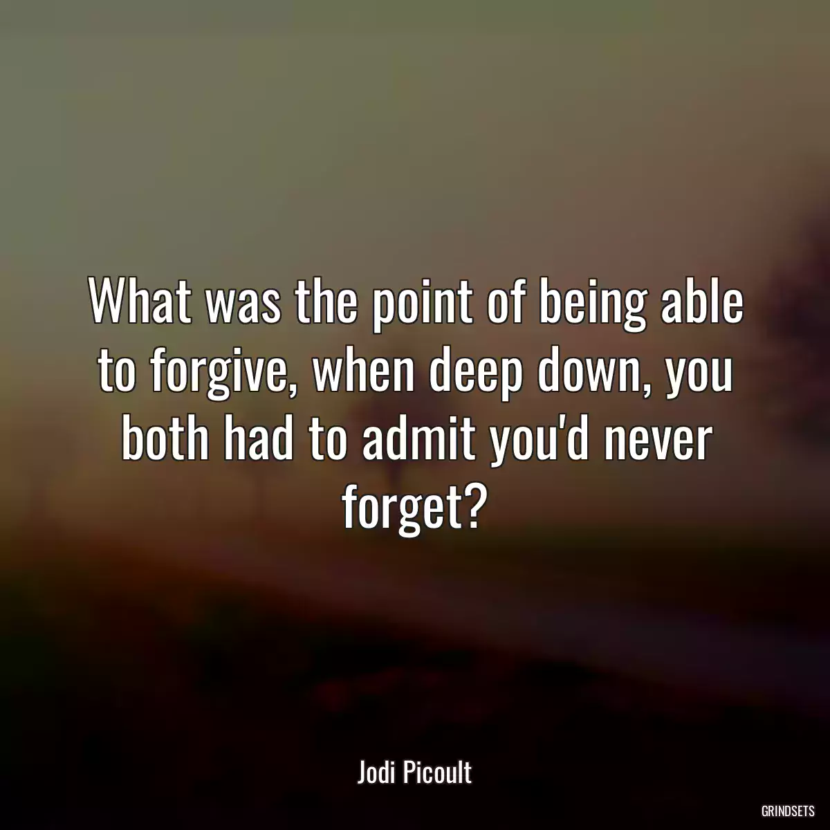 What was the point of being able to forgive, when deep down, you both had to admit you\'d never forget?