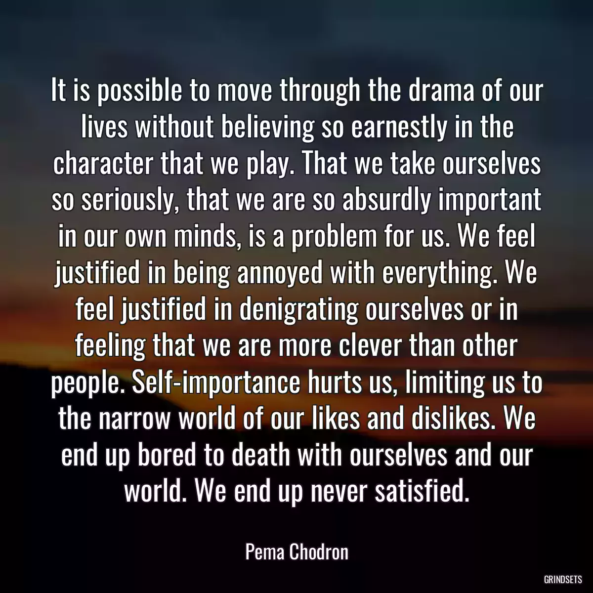 It is possible to move through the drama of our lives without believing so earnestly in the character that we play. That we take ourselves so seriously, that we are so absurdly important in our own minds, is a problem for us. We feel justified in being annoyed with everything. We feel justified in denigrating ourselves or in feeling that we are more clever than other people. Self-importance hurts us, limiting us to the narrow world of our likes and dislikes. We end up bored to death with ourselves and our world. We end up never satisfied.