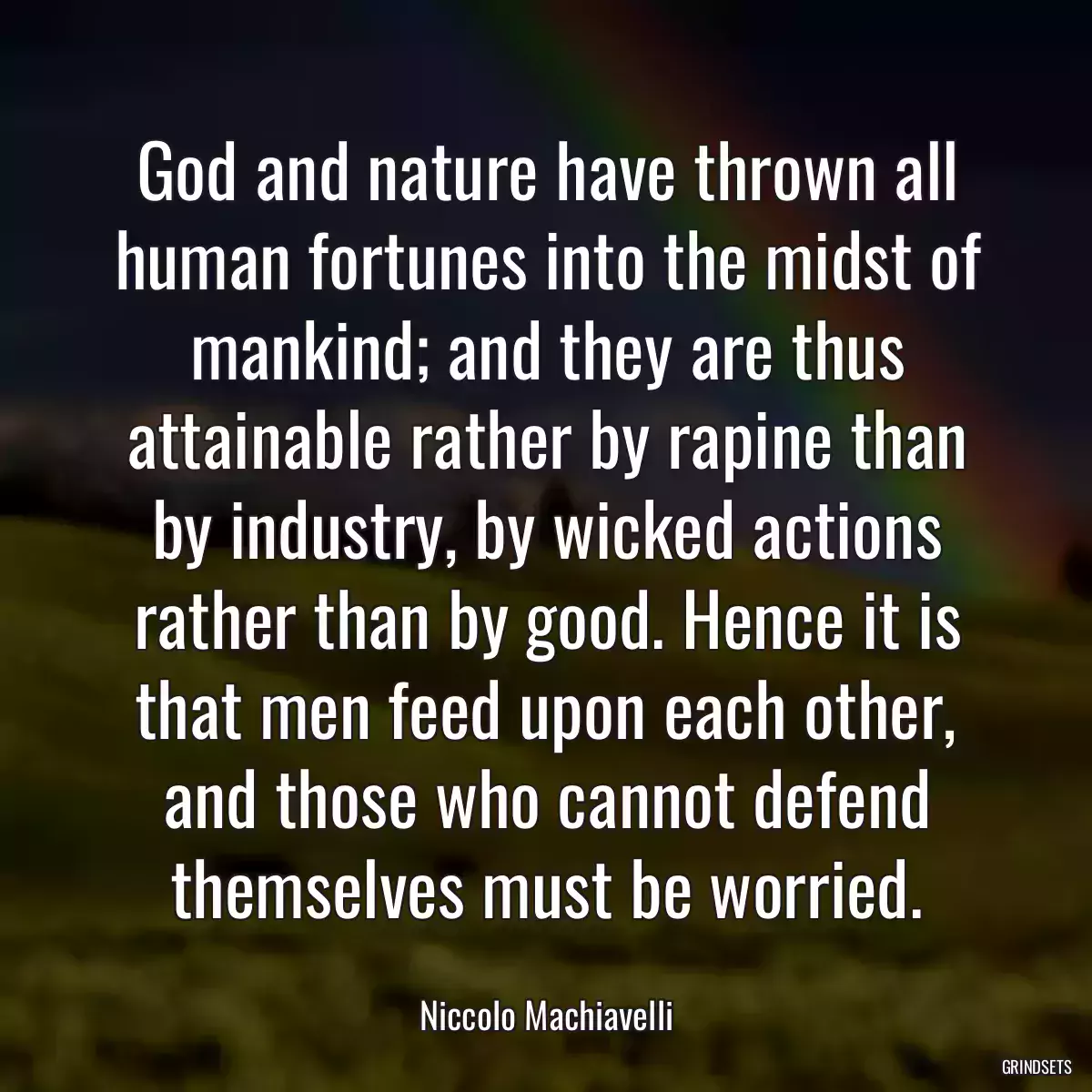 God and nature have thrown all human fortunes into the midst of mankind; and they are thus attainable rather by rapine than by industry, by wicked actions rather than by good. Hence it is that men feed upon each other, and those who cannot defend themselves must be worried.