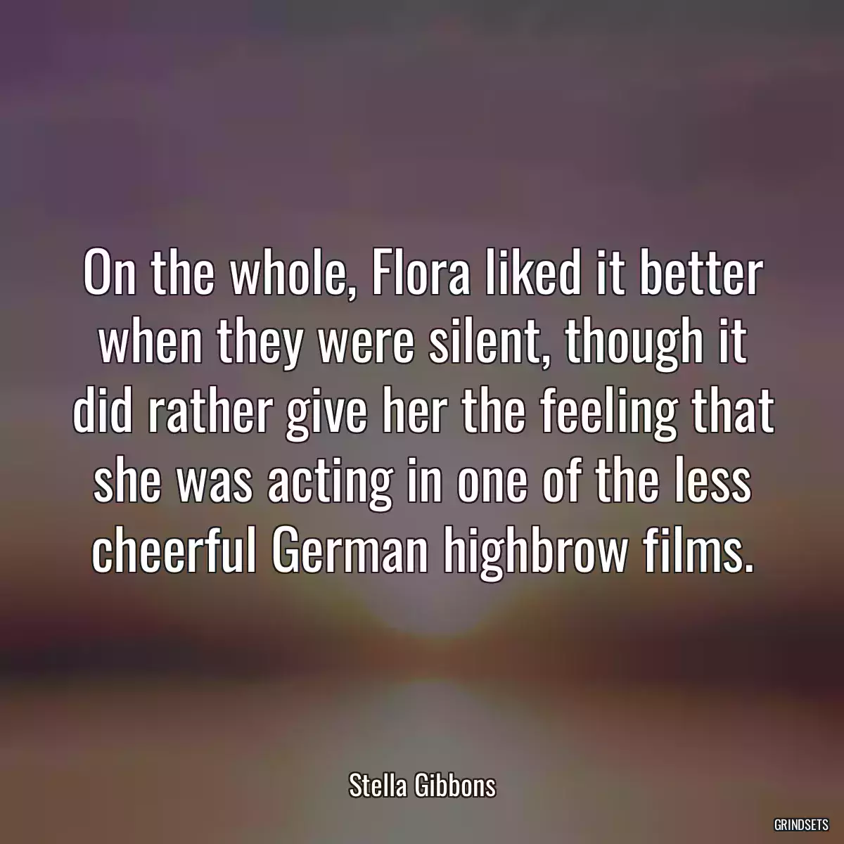 On the whole, Flora liked it better when they were silent, though it did rather give her the feeling that she was acting in one of the less cheerful German highbrow films.