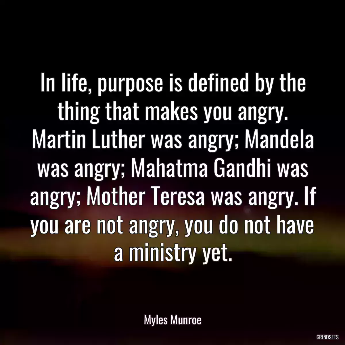 In life, purpose is defined by the thing that makes you angry. Martin Luther was angry; Mandela was angry; Mahatma Gandhi was angry; Mother Teresa was angry. If you are not angry, you do not have a ministry yet.