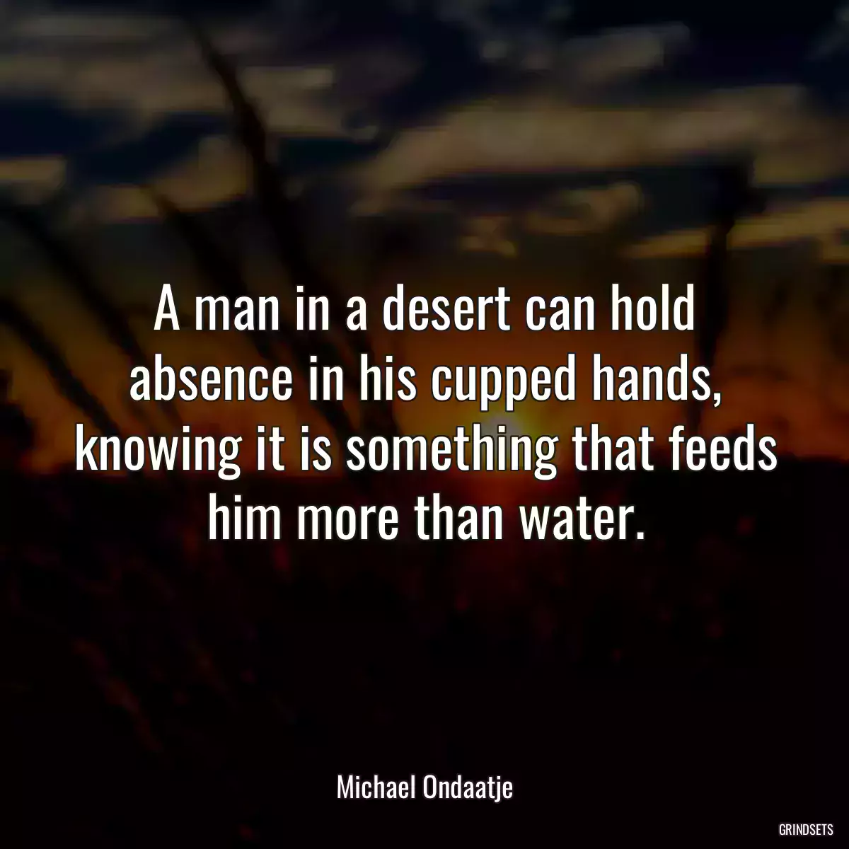 A man in a desert can hold absence in his cupped hands, knowing it is something that feeds him more than water.