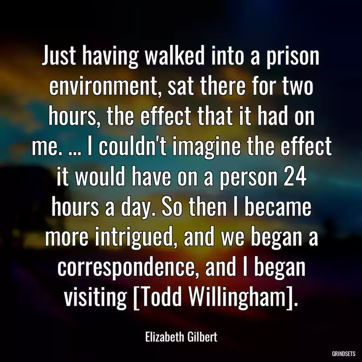 Just having walked into a prison environment, sat there for two hours, the effect that it had on me. ... I couldn\'t imagine the effect it would have on a person 24 hours a day. So then I became more intrigued, and we began a correspondence, and I began visiting [Todd Willingham].