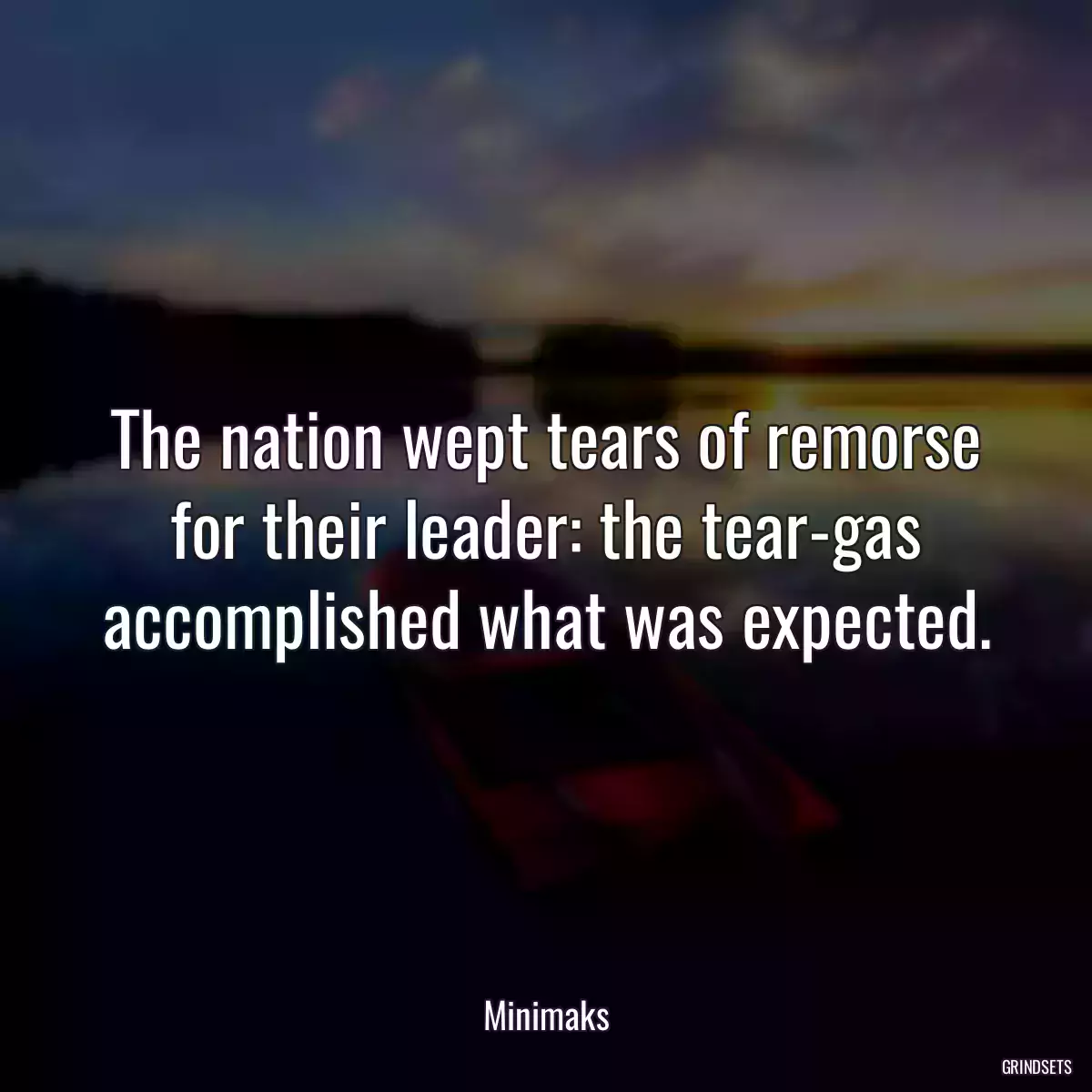 The nation wept tears of remorse for their leader: the tear-gas accomplished what was expected.