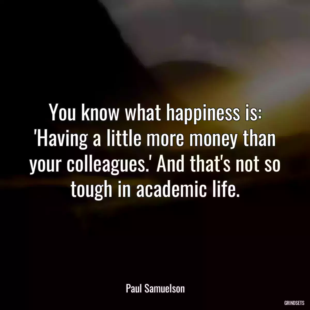 You know what happiness is: \'Having a little more money than your colleagues.\' And that\'s not so tough in academic life.