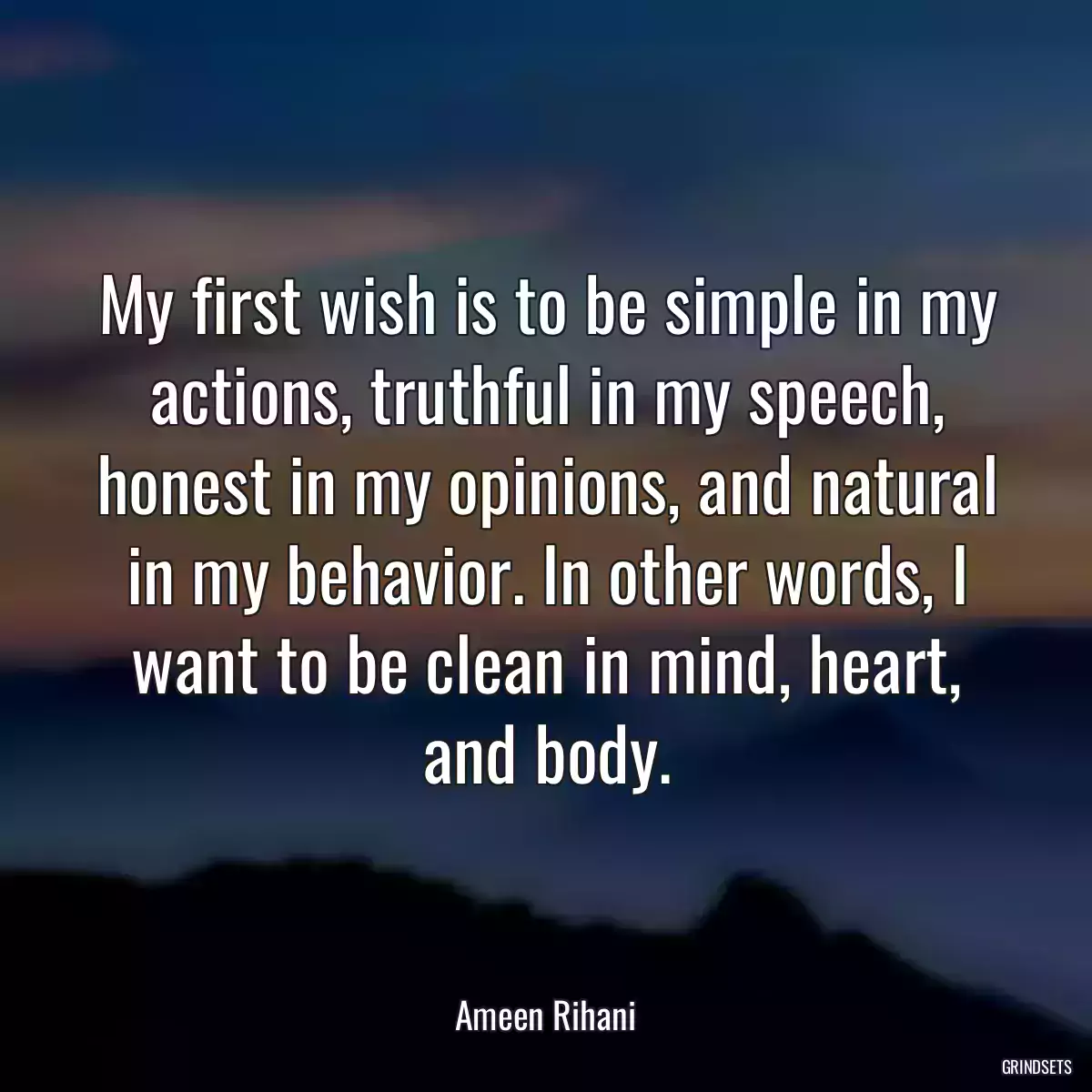 My first wish is to be simple in my actions, truthful in my speech, honest in my opinions, and natural in my behavior. In other words, I want to be clean in mind, heart, and body.