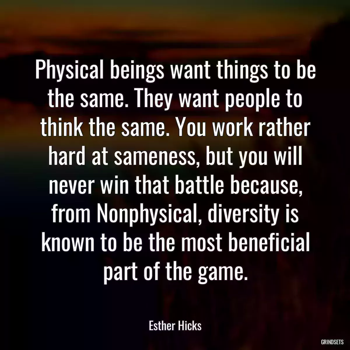 Physical beings want things to be the same. They want people to think the same. You work rather hard at sameness, but you will never win that battle because, from Nonphysical, diversity is known to be the most beneficial part of the game.