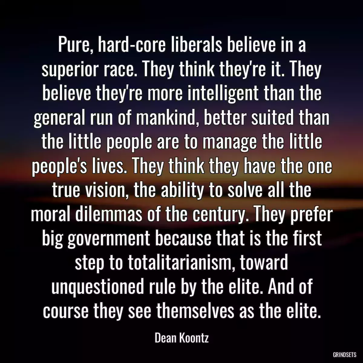 Pure, hard-core liberals believe in a superior race. They think they\'re it. They believe they\'re more intelligent than the general run of mankind, better suited than the little people are to manage the little people\'s lives. They think they have the one true vision, the ability to solve all the moral dilemmas of the century. They prefer big government because that is the first step to totalitarianism, toward unquestioned rule by the elite. And of course they see themselves as the elite.