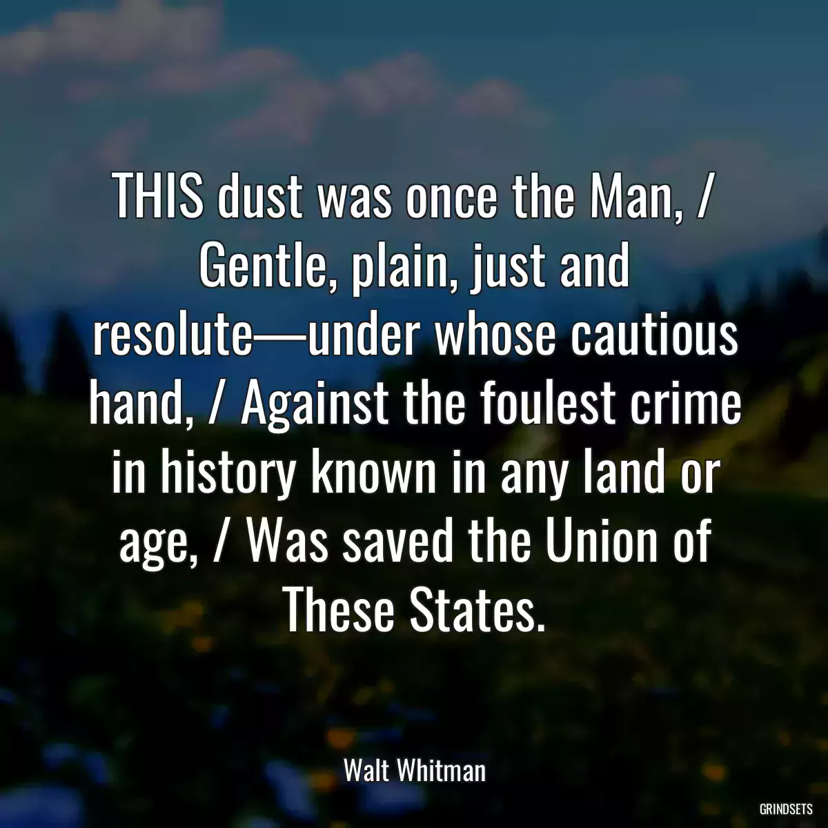 THIS dust was once the Man, / Gentle, plain, just and resolute—under whose cautious hand, / Against the foulest crime in history known in any land or age, / Was saved the Union of These States.