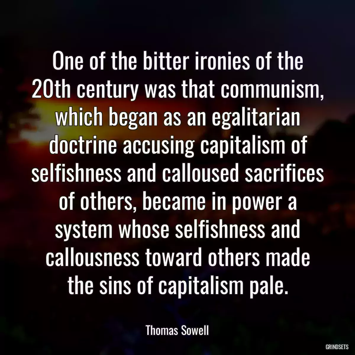 One of the bitter ironies of the 20th century was that communism, which began as an egalitarian doctrine accusing capitalism of selfishness and calloused sacrifices of others, became in power a system whose selfishness and callousness toward others made the sins of capitalism pale.