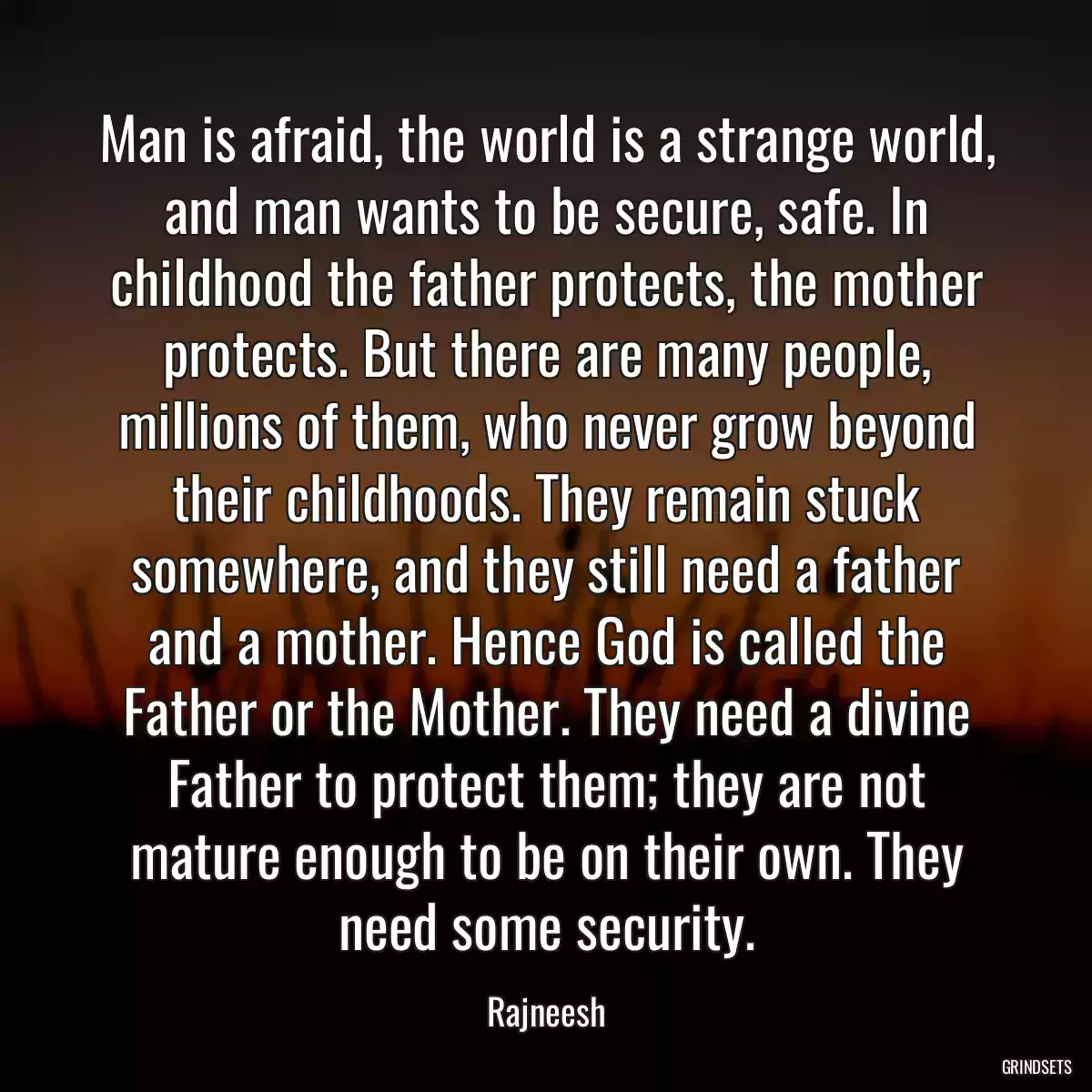 Man is afraid, the world is a strange world, and man wants to be secure, safe. In childhood the father protects, the mother protects. But there are many people, millions of them, who never grow beyond their childhoods. They remain stuck somewhere, and they still need a father and a mother. Hence God is called the Father or the Mother. They need a divine Father to protect them; they are not mature enough to be on their own. They need some security.