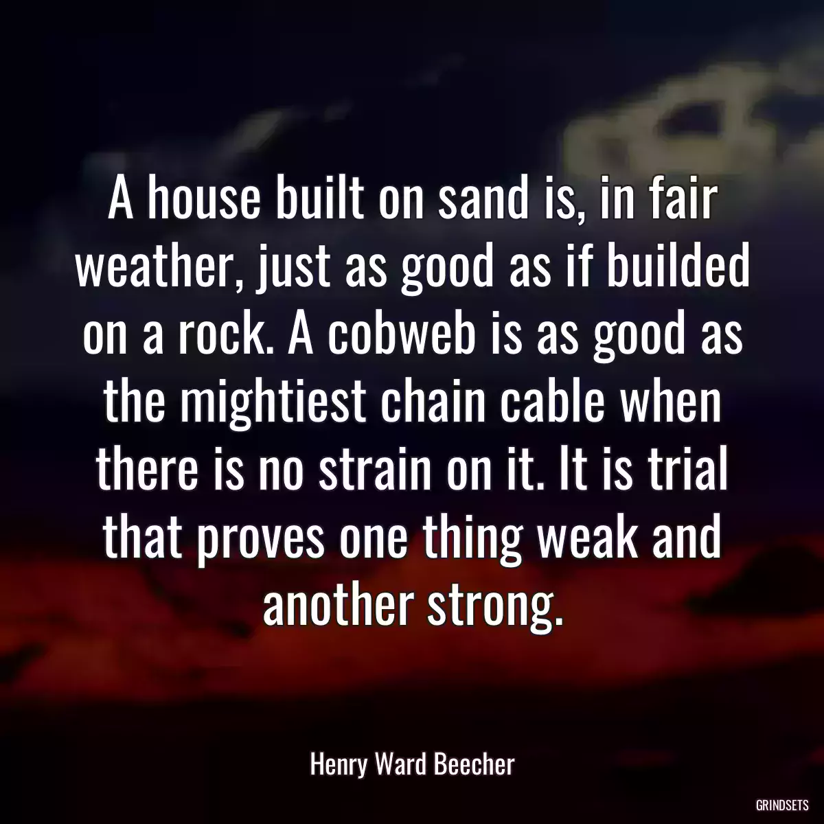 A house built on sand is, in fair weather, just as good as if builded on a rock. A cobweb is as good as the mightiest chain cable when there is no strain on it. It is trial that proves one thing weak and another strong.