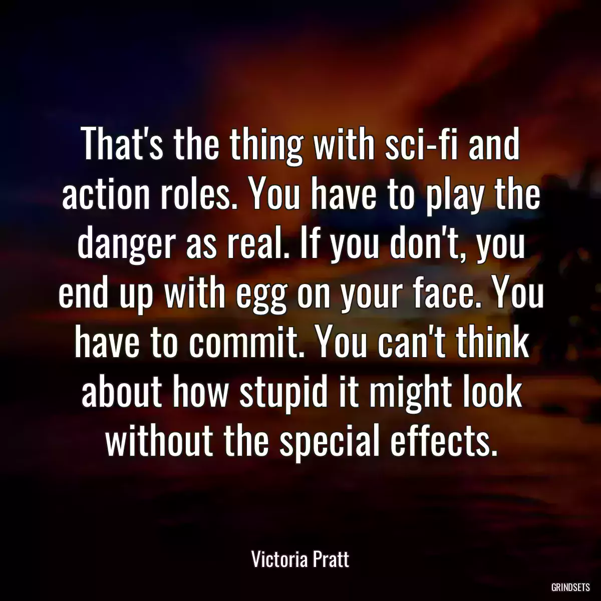 That\'s the thing with sci-fi and action roles. You have to play the danger as real. If you don\'t, you end up with egg on your face. You have to commit. You can\'t think about how stupid it might look without the special effects.