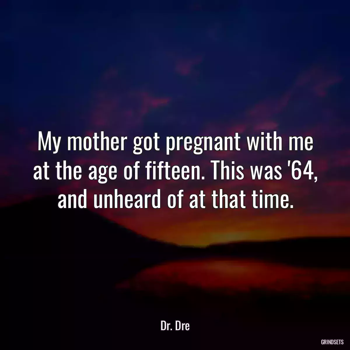 My mother got pregnant with me at the age of fifteen. This was \'64, and unheard of at that time.