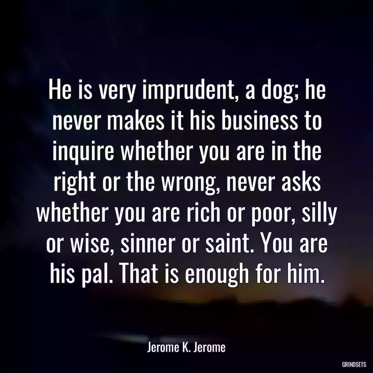 He is very imprudent, a dog; he never makes it his business to inquire whether you are in the right or the wrong, never asks whether you are rich or poor, silly or wise, sinner or saint. You are his pal. That is enough for him.