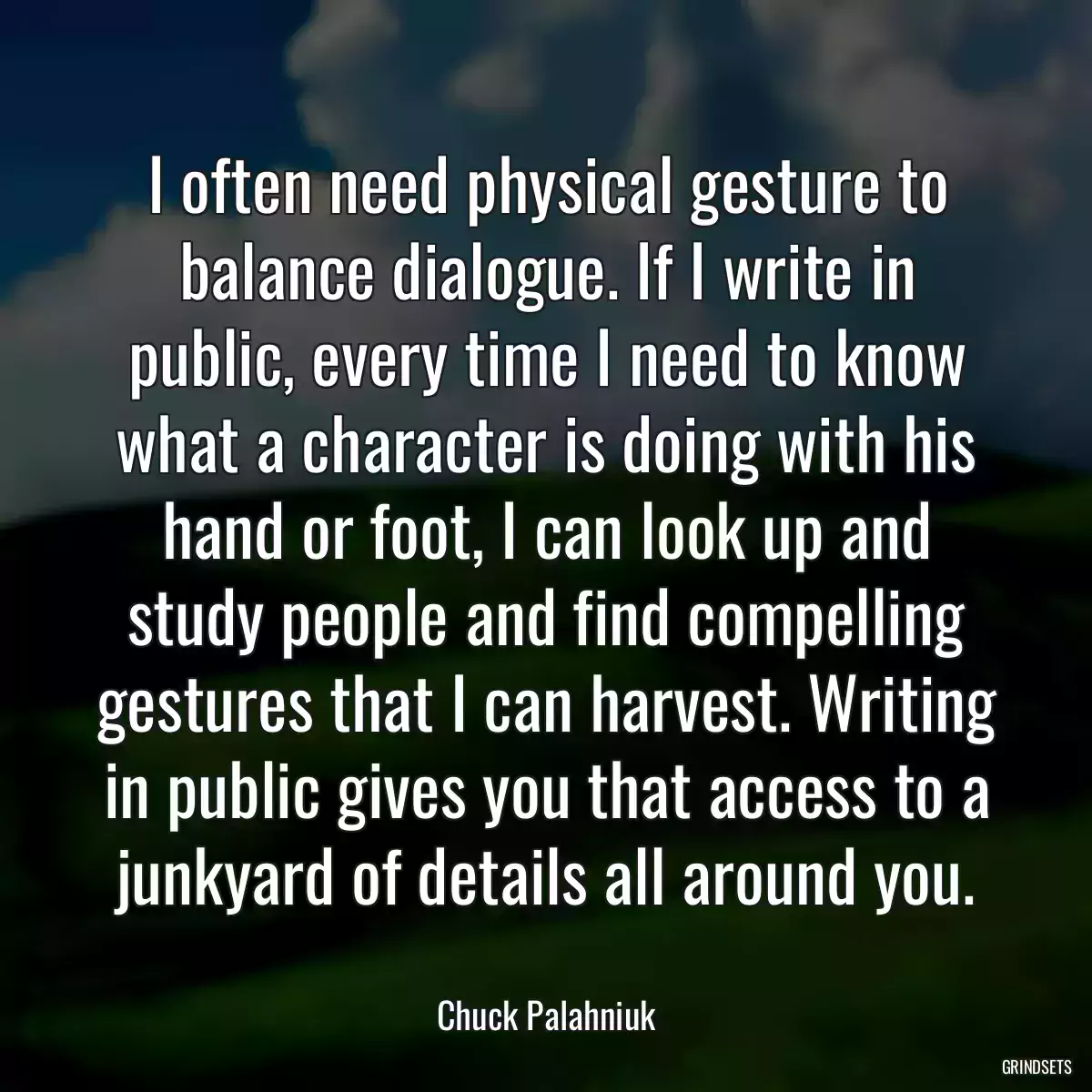 I often need physical gesture to balance dialogue. If I write in public, every time I need to know what a character is doing with his hand or foot, I can look up and study people and find compelling gestures that I can harvest. Writing in public gives you that access to a junkyard of details all around you.