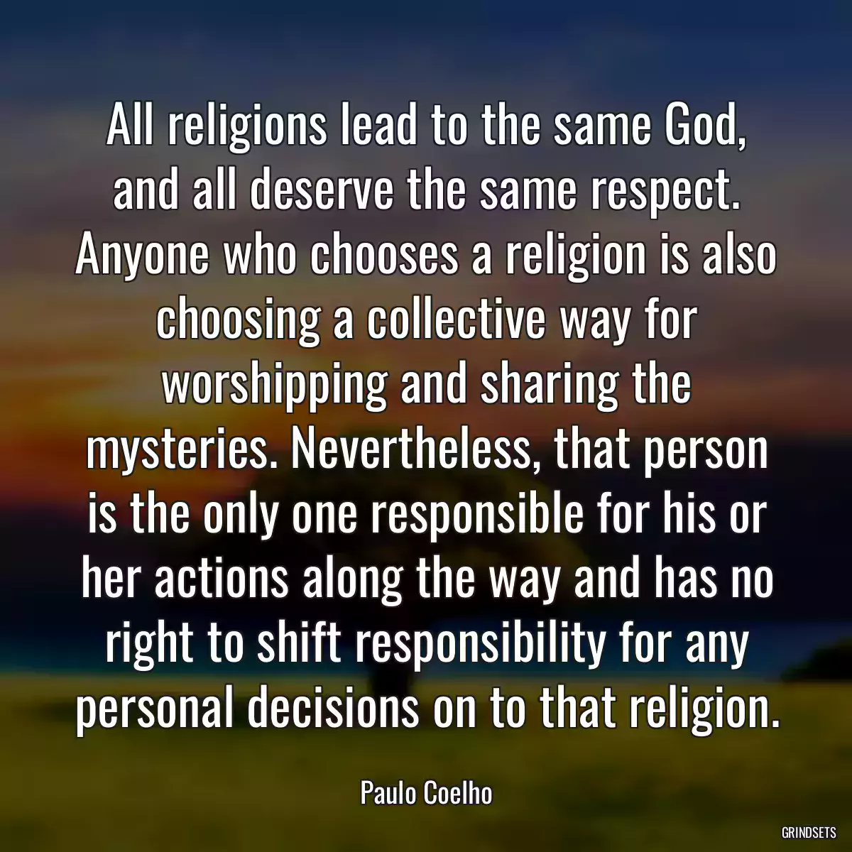 All religions lead to the same God, and all deserve the same respect. Anyone who chooses a religion is also choosing a collective way for worshipping and sharing the mysteries. Nevertheless, that person is the only one responsible for his or her actions along the way and has no right to shift responsibility for any personal decisions on to that religion.