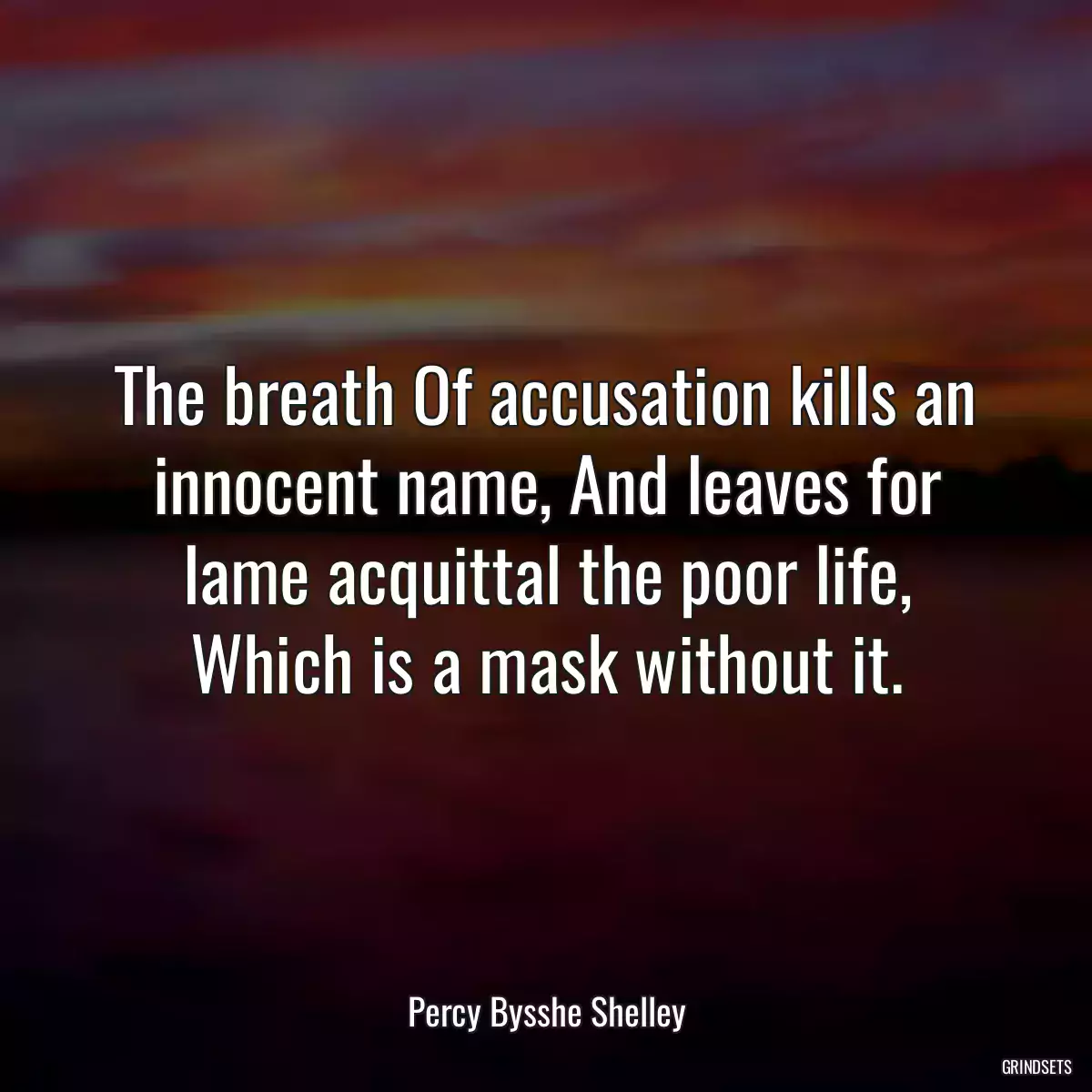 The breath Of accusation kills an innocent name, And leaves for lame acquittal the poor life, Which is a mask without it.