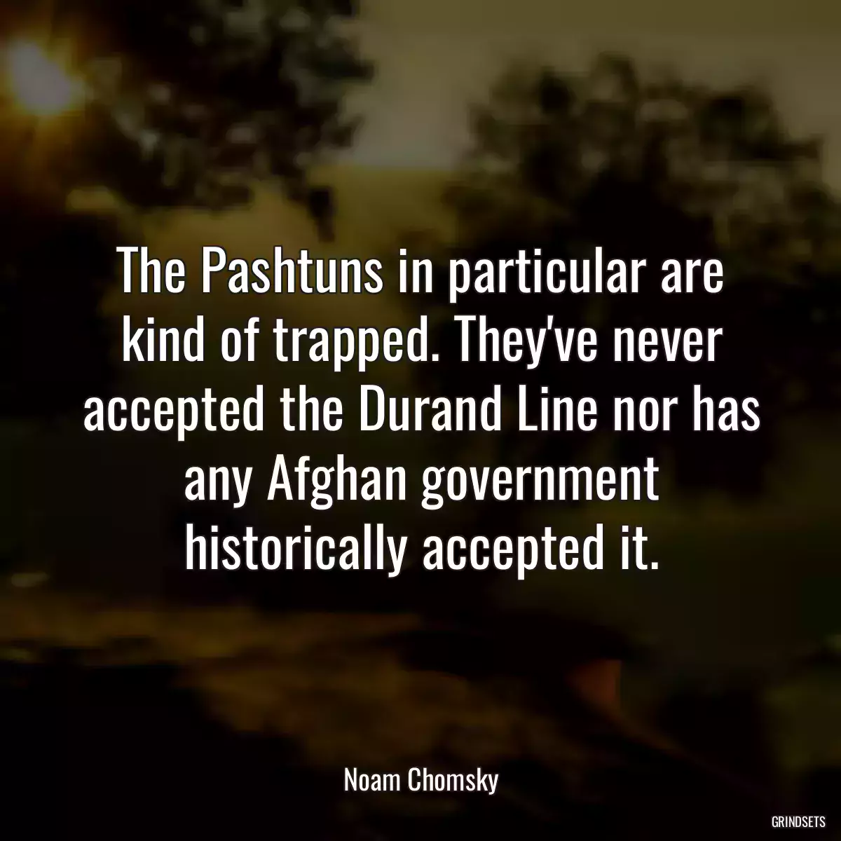 The Pashtuns in particular are kind of trapped. They\'ve never accepted the Durand Line nor has any Afghan government historically accepted it.