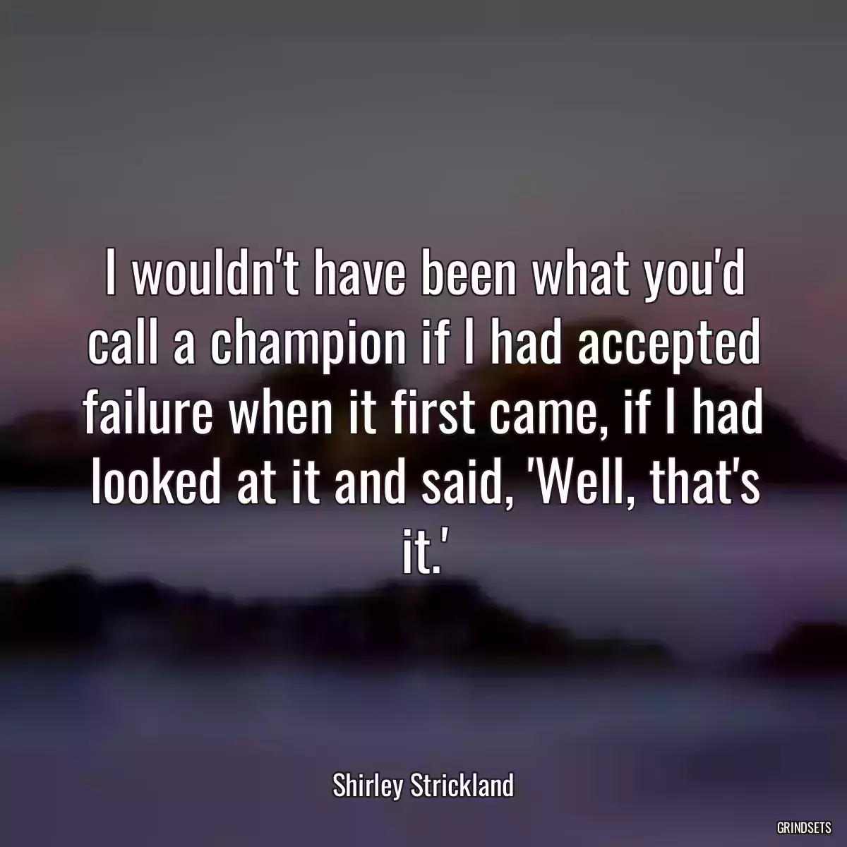 I wouldn\'t have been what you\'d call a champion if I had accepted failure when it first came, if I had looked at it and said, \'Well, that\'s it.\'