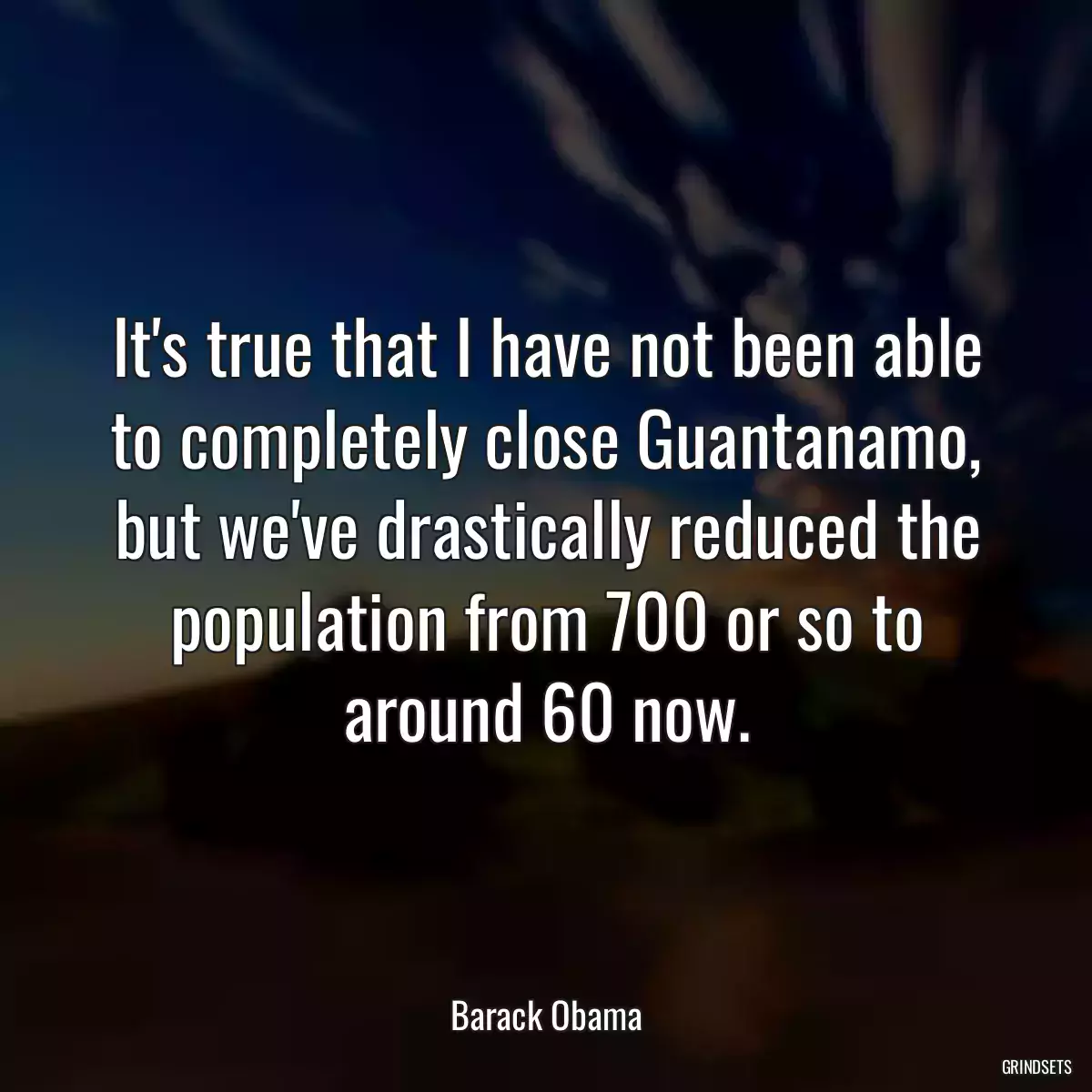 It\'s true that I have not been able to completely close Guantanamo, but we\'ve drastically reduced the population from 700 or so to around 60 now.