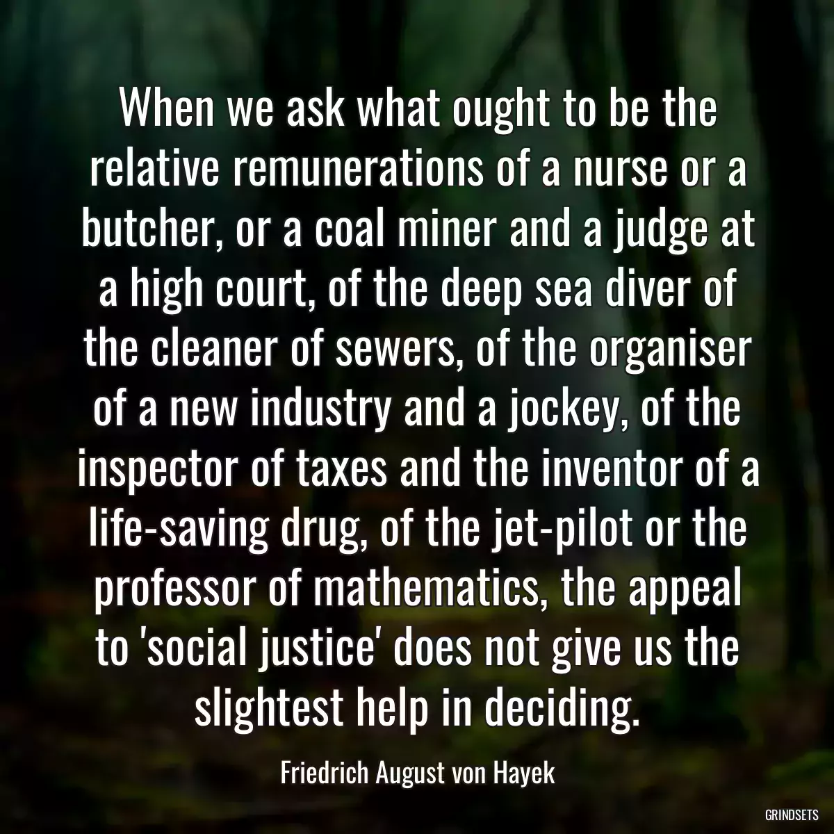 When we ask what ought to be the relative remunerations of a nurse or a butcher, or a coal miner and a judge at a high court, of the deep sea diver of the cleaner of sewers, of the organiser of a new industry and a jockey, of the inspector of taxes and the inventor of a life-saving drug, of the jet-pilot or the professor of mathematics, the appeal to \'social justice\' does not give us the slightest help in deciding.