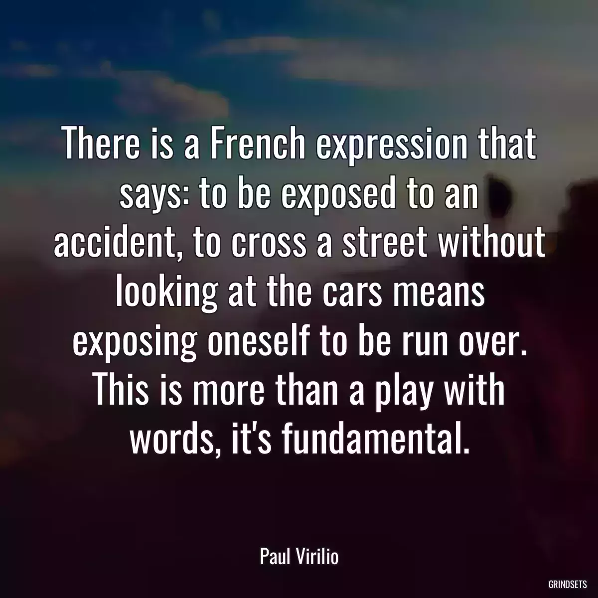 There is a French expression that says: to be exposed to an accident, to cross a street without looking at the cars means exposing oneself to be run over. This is more than a play with words, it\'s fundamental.