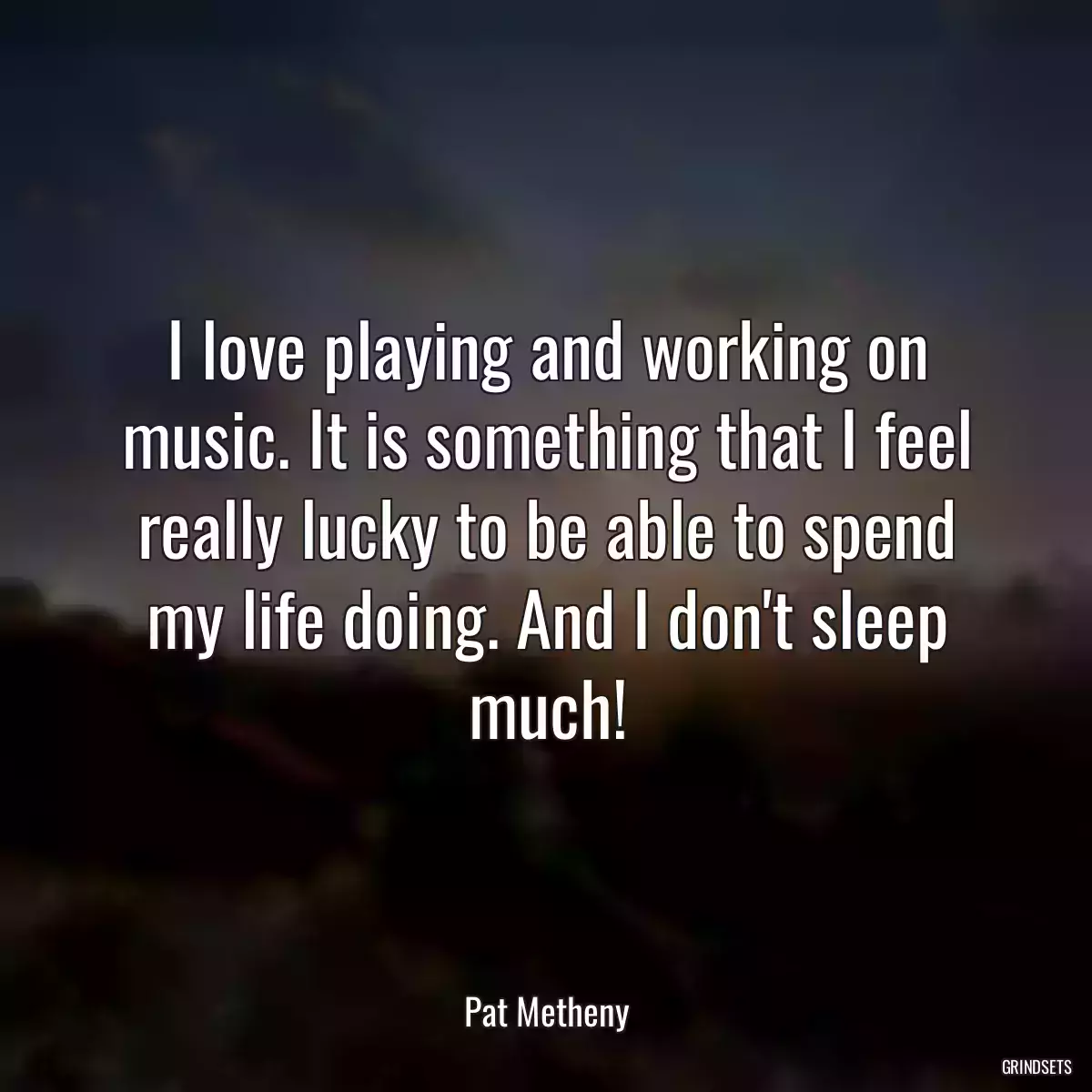 I love playing and working on music. It is something that I feel really lucky to be able to spend my life doing. And I don\'t sleep much!