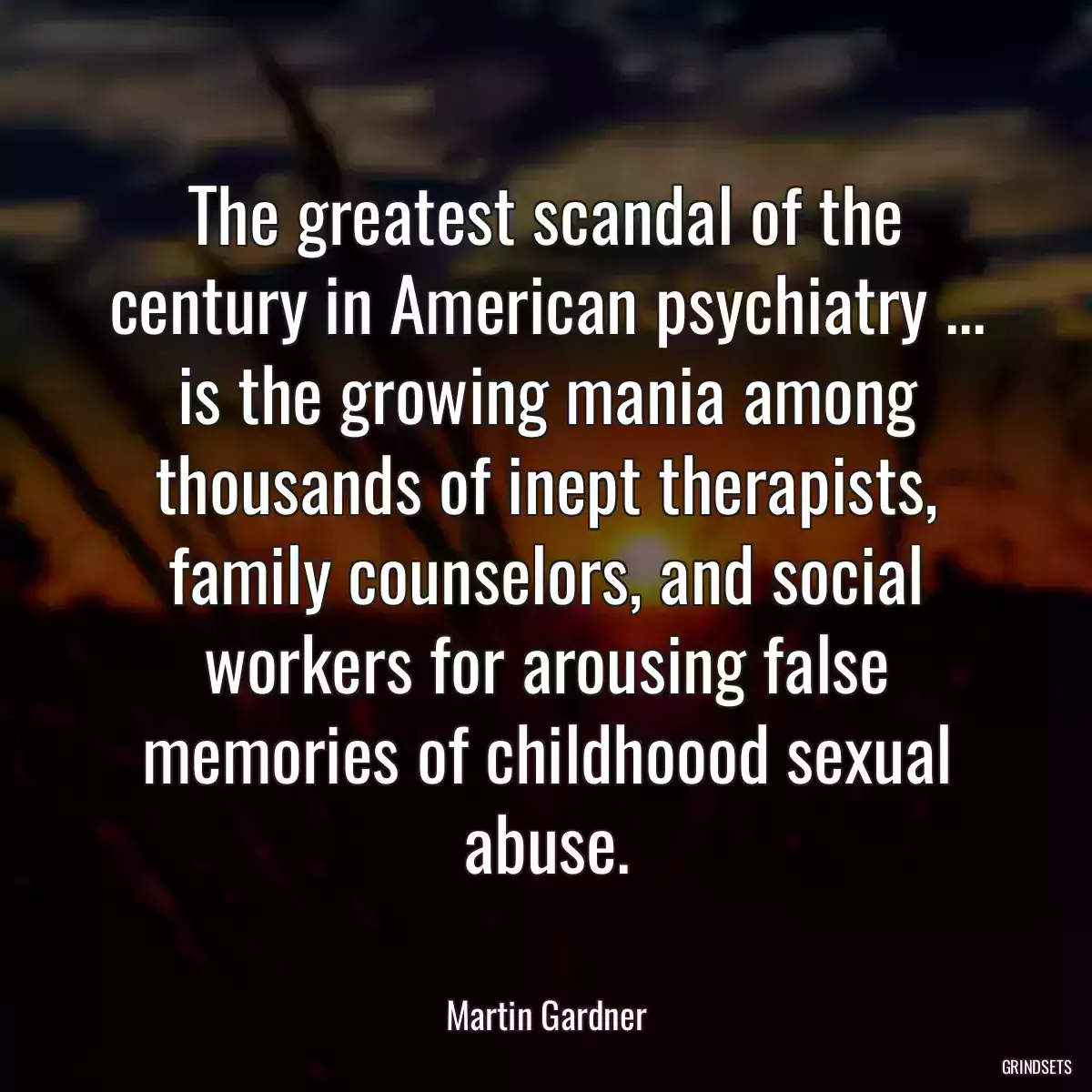 The greatest scandal of the century in American psychiatry ... is the growing mania among thousands of inept therapists, family counselors, and social workers for arousing false memories of childhoood sexual abuse.