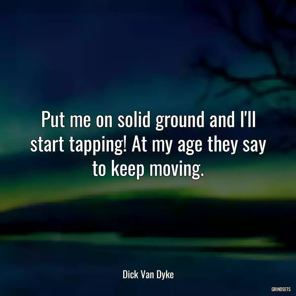 Put me on solid ground and I\'ll start tapping! At my age they say to keep moving.