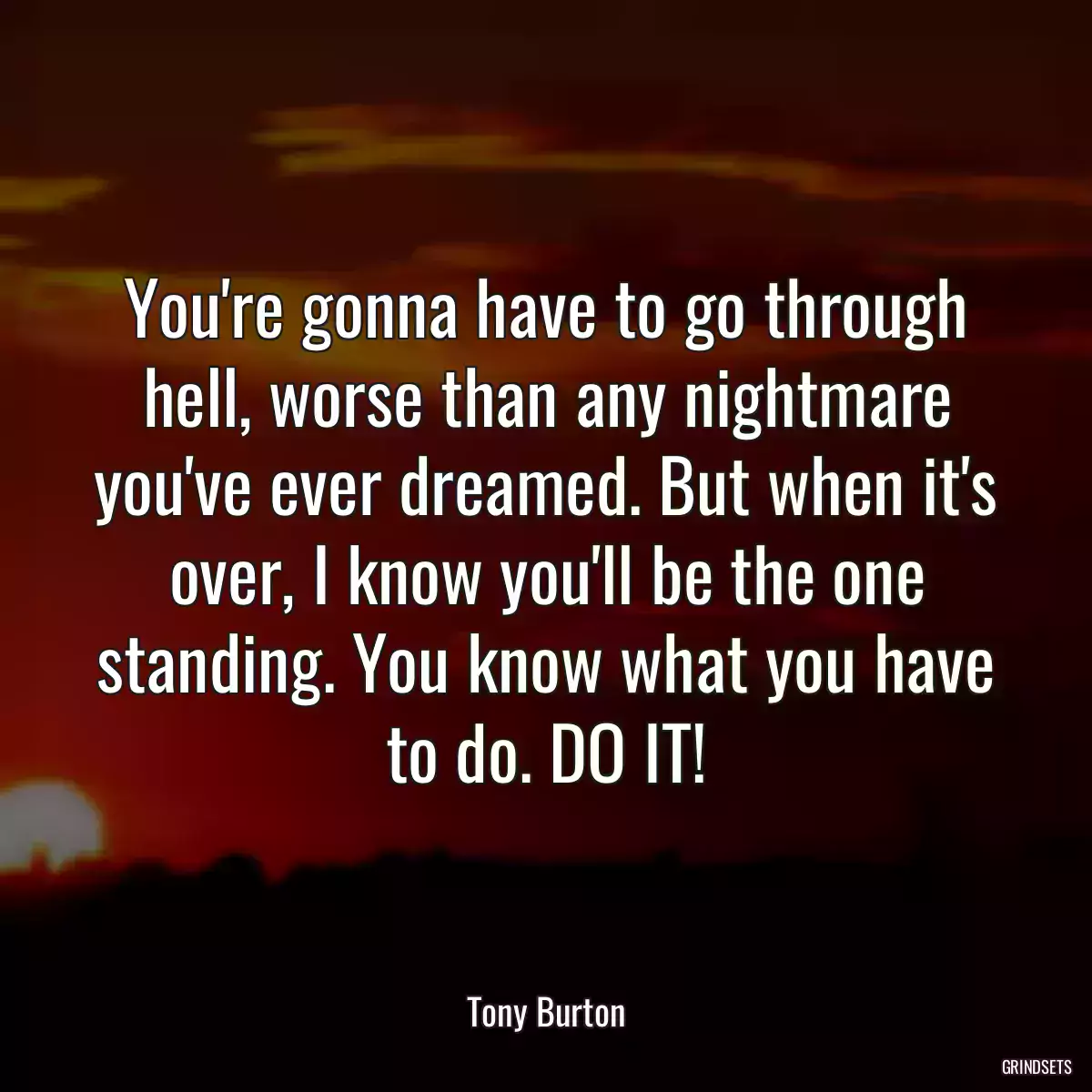 You\'re gonna have to go through hell, worse than any nightmare you\'ve ever dreamed. But when it\'s over, I know you\'ll be the one standing. You know what you have to do. DO IT!