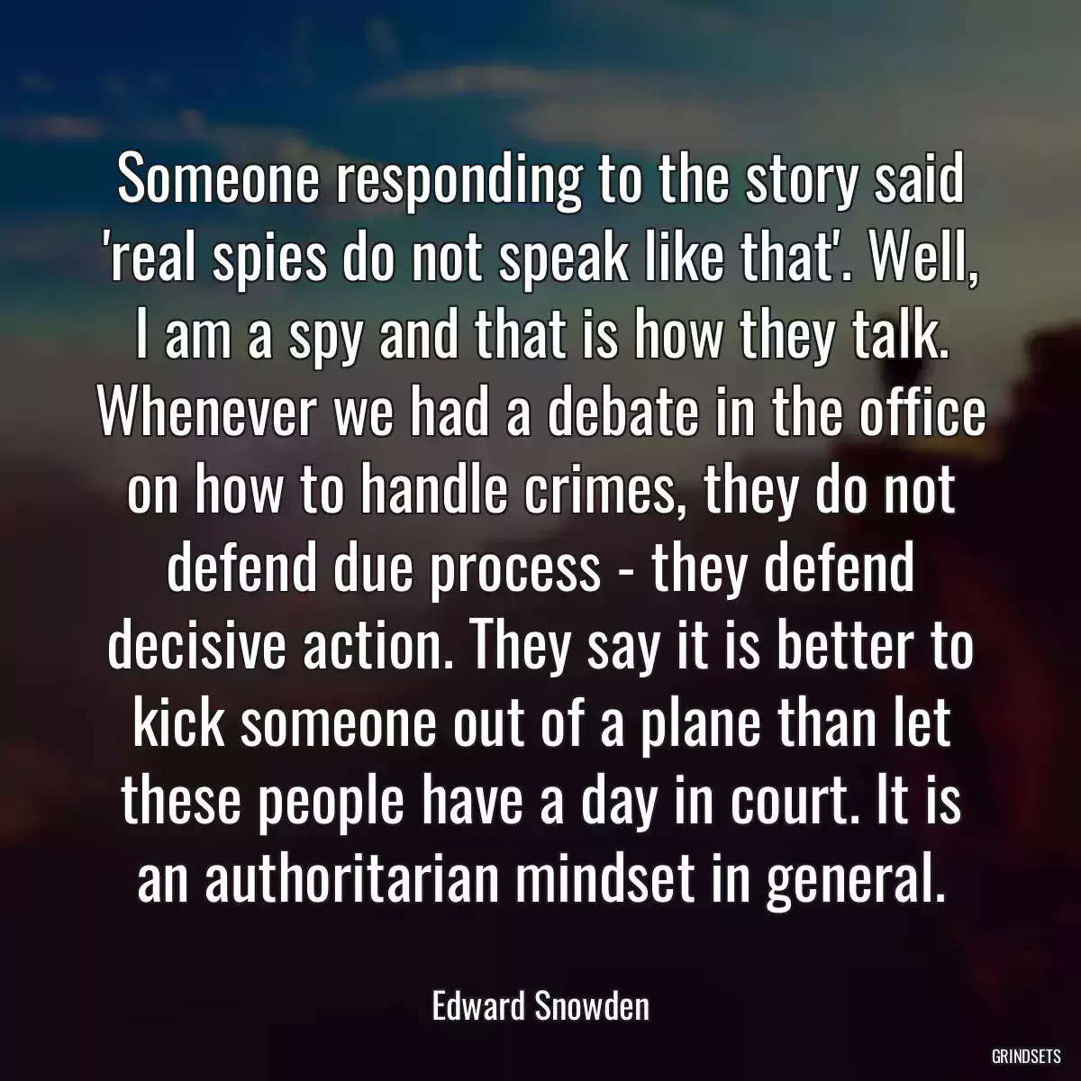 Someone responding to the story said \'real spies do not speak like that\'. Well, I am a spy and that is how they talk. Whenever we had a debate in the office on how to handle crimes, they do not defend due process - they defend decisive action. They say it is better to kick someone out of a plane than let these people have a day in court. It is an authoritarian mindset in general.