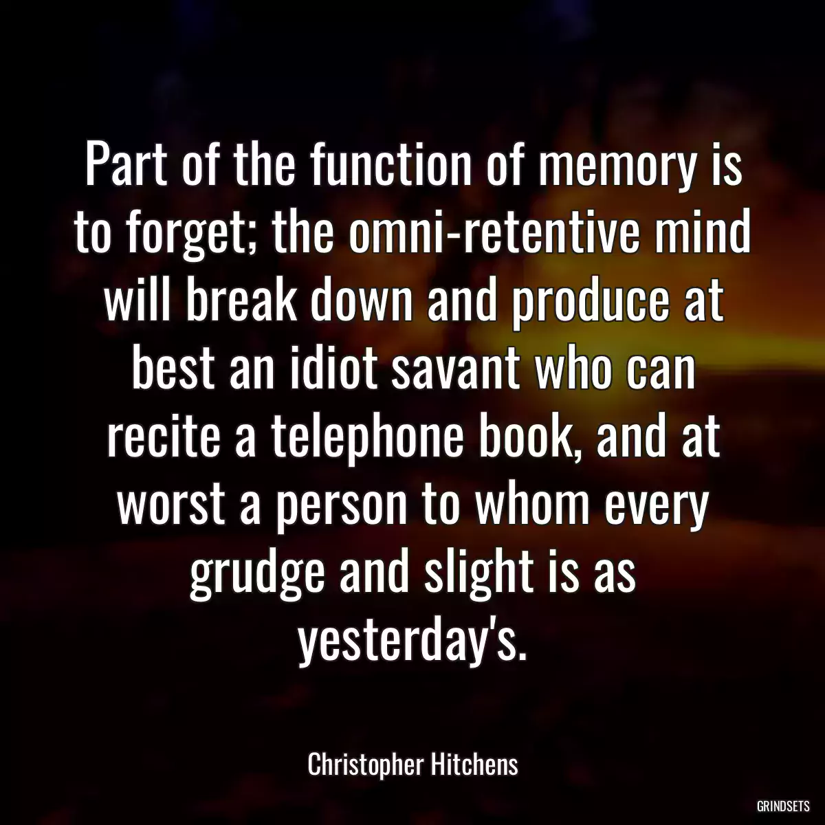 Part of the function of memory is to forget; the omni-retentive mind will break down and produce at best an idiot savant who can recite a telephone book, and at worst a person to whom every grudge and slight is as yesterday\'s.