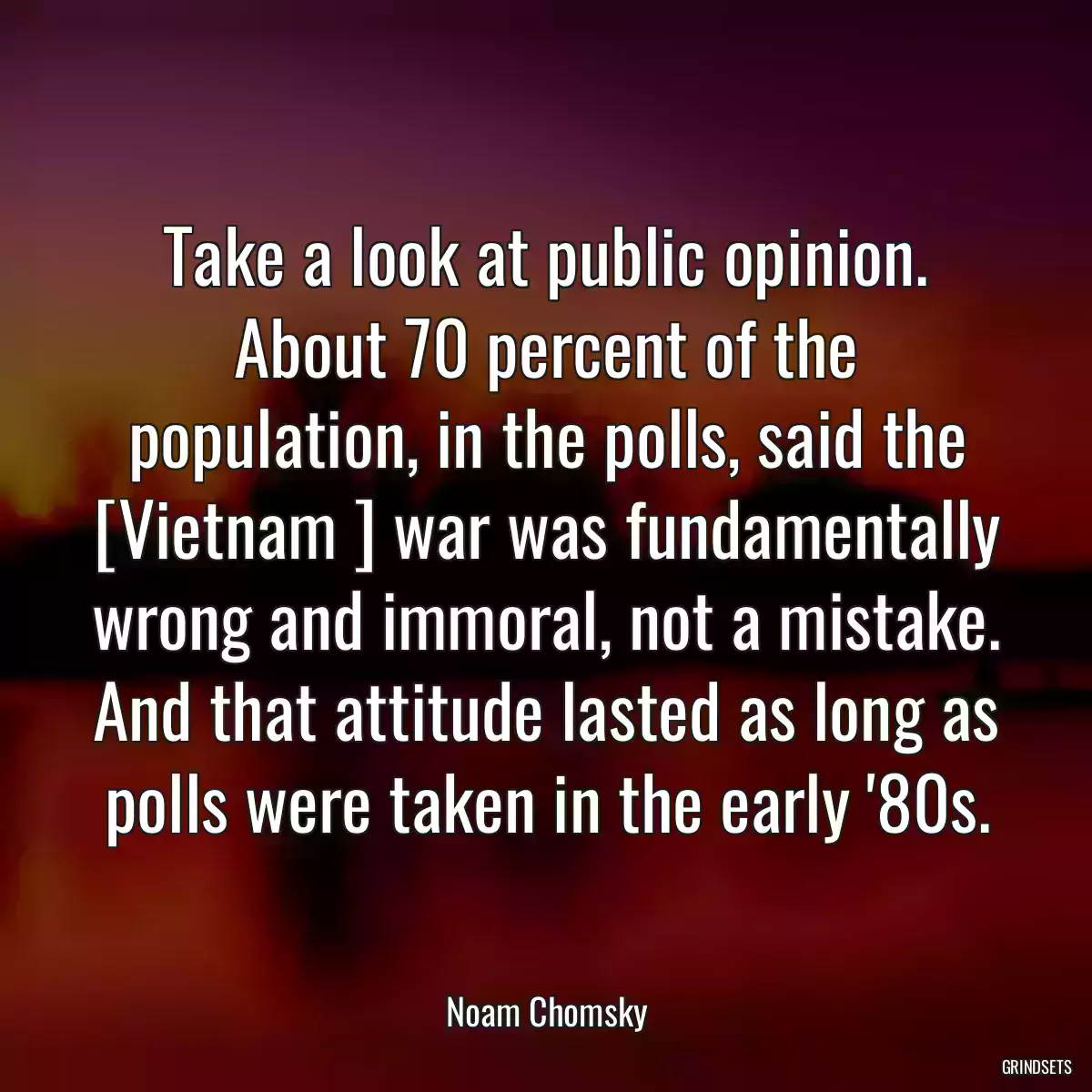 Take a look at public opinion. About 70 percent of the population, in the polls, said the [Vietnam ] war was fundamentally wrong and immoral, not a mistake. And that attitude lasted as long as polls were taken in the early \'80s.