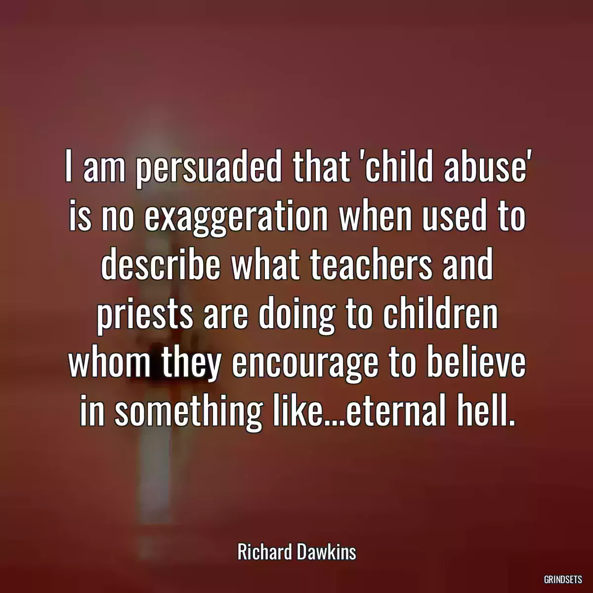 I am persuaded that \'child abuse\' is no exaggeration when used to describe what teachers and priests are doing to children whom they encourage to believe in something like...eternal hell.